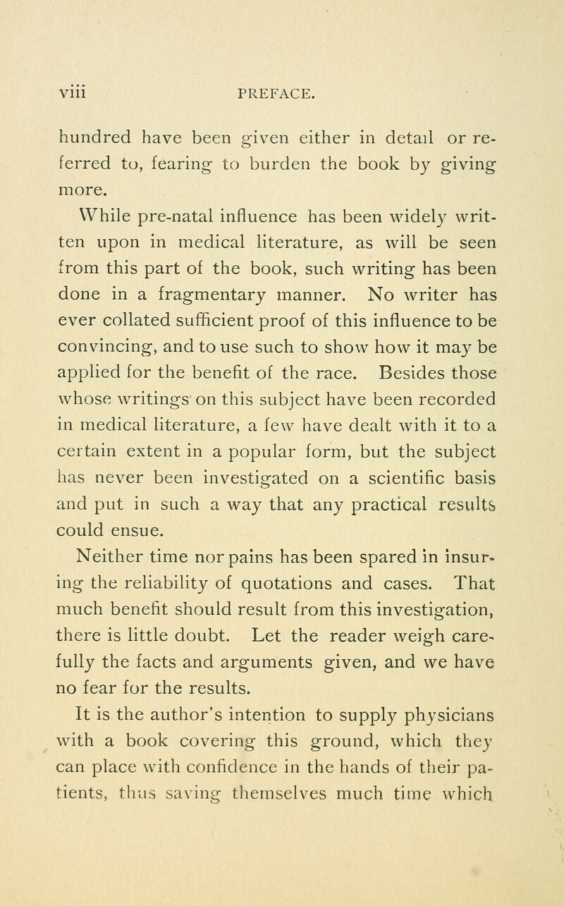 Vlll PREFACE. hundred have been given either in detail or re- ferred to, fearing to burden the book by giving more. While pre-natal influence has been widely writ- ten upon in medical literature, as will be seen from this part of the book, such writing has been done in a fragmentary manner. No writer has ever collated sufihcient proof of this influence to be convincing, and to use such to show how it may be applied for the benefit of the race. Besides those whose writings on this subject have been recorded in medical literature, a few have dealt with it to a certain extent in a popular form, but the subject has never been investigated on a scientific basis and put in such a way that any practical results could ensue. Neither time nor pains has been spared in insur- ing the reliability of quotations and cases. That much benefit should result from this investigation, there is little doubt. Let the reader weigh care- fully the facts and arguments given, and we have no fear for the results. It is the author's intention to supply physicians with a book covering this ground, which they can place with confidence in the hands of their pa- tients, thus saving themselves much time which