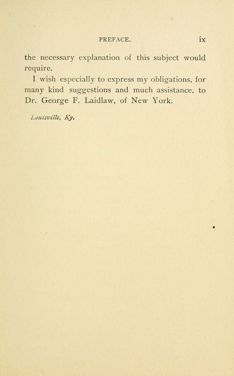 the necessary explanation of this subject would require. I wish especially to express my obligations, for many kind suggestions and much assistance, to Dr. George F. Laidlaw, of New York. Louisville, Ky,