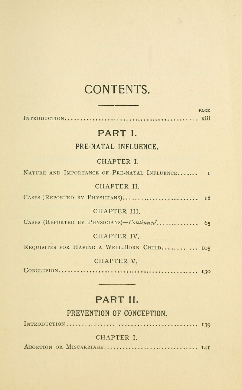 CONTENTS. PAGE Introduction xiii PART I. PRE-NATAL INFLUENCE. CHAPTER I. Nature and Importance of Pre-natal Influence i CHAPTER II, Cases (Reported by Physicians) , i8 CHAPTER III. Cases (Reported by Physicians)—Continued 65 CHAPTER IV. Requisites for Having a Well-Born Child ... 105 CHAPTER V. Conclusion 130 PART II. PREVENTION OF CONCEPTION. Introduction 139 CHAPTER I. Abortion or Miscarriage 141