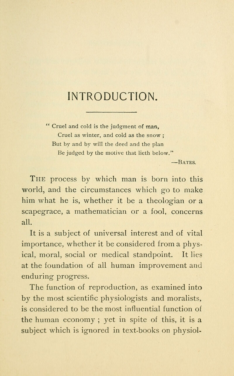 INTRODUCTION. ** Cruel and cold is the judgment of man. Cruel as winter, and cold as the snow ; But by and by will the deed and the plan Be judged by the motive that lieth below. —Bates. The process by which man is born into this world, and the circumstances which go to make him what he is, whether it be a theologian or a scapegrace, a mathematician or a fool, concerns all. It is a subject of universal interest and of vital importance, whether it be considered from a phys- ical, moral, social or medical standpoint. It lies at the foundation of all human improvement and enduring progress. The function of reproduction, as examined into by the most scientific physiologists and moralists, is considered to be the most influential function of the human economy ; yet in spite of this, it is a subject which is ignored in text-books on physiol-