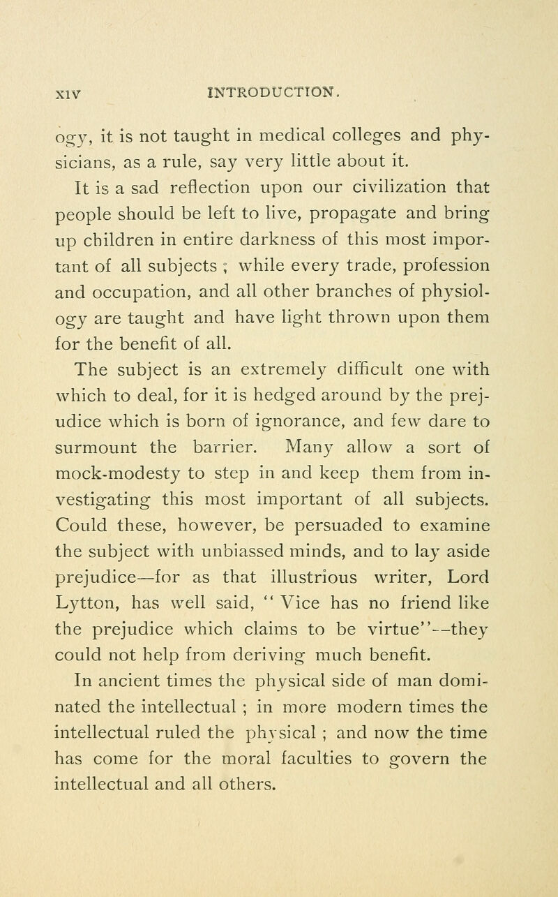 ogy, it is not taught in medical colleges and phy- sicians, as a rule, say very little about it. It is a sad reflection upon our civilization that people should be left to live, propagate and bring up children in entire darkness of this most impor- tant of all subjects ; while every trade, profession and occupation, and all other branches of physiol- ogy are taught and have light thrown upon them for the benefit of all. The subject is an extremely difficult one with which to deal, for it is hedged around by the prej- udice which is born of ignorance, and few dare to surmount the barrier. Many allow a sort of mock-modesty to step in and keep them from in- vestigating this most important of all subjects. Could these, however, be persuaded to examine the subject with unbiassed minds, and to lay aside prejudice—for as that illustrious writer, Lord Lytton, has well said,  Vice has no friend like the prejudice which claims to be virtue—they could not help from deriving much benefit. In ancient times the physical side of man domi- nated the intellectual ; in more modern times the intellectual ruled the physical ; and now the time has come for the moral faculties to govern the intellectual and all others.