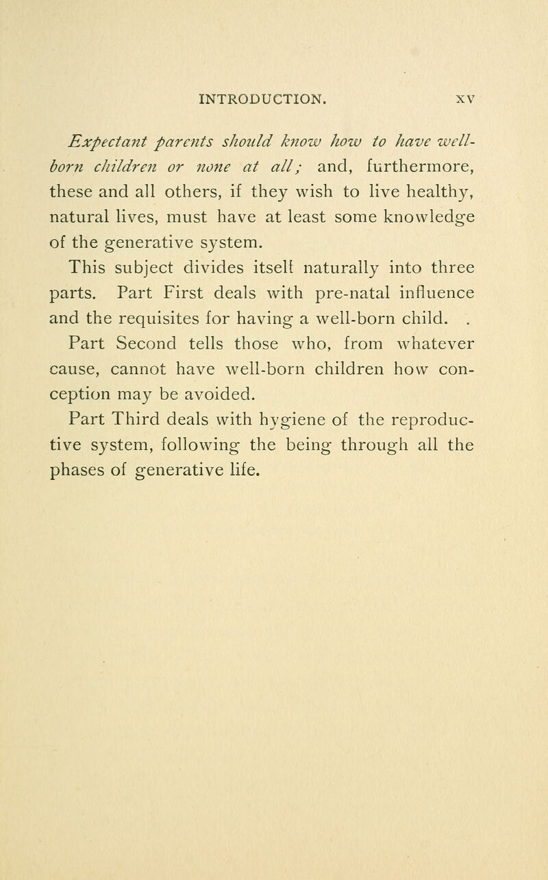 Expectant parents should know hoiv to have well- born children or none at all; and, furthermore, these and all others, if they wish to live healthy, natural lives, must have at least some knowledge of the generative system. This subject divides itself naturally into three parts. Part First deals with pre-natal influence and the requisites for having a well-born child. . Part Second tells those who, from whatever cause, cannot have well-born children how con- ception may be avoided. Part Third deals with hygiene of the reproduc- tive system, following the being through all the phases of generative life.