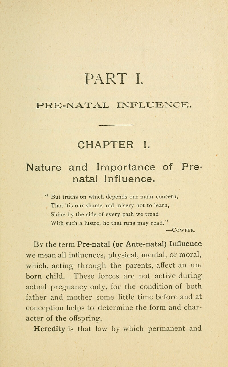 F»RK=NAXAIv INKIvUKNCK, CHAPTER L Nature and Importance of Pre- natal Influence.  But truths on which depends our main concern, That 'tis our shame and misery not to learn, Shine by the side of every path we tread With such a lustre, he that runs may read. —COWPER, By the term Pre-natal (or Ante-natal) Influence we mean all influences, physical, mental, or moral, which, acting through the parents, affect an un- born child. These forces are not active during actual pregnancy only, for the condition of both father and mother some little time before and at conception helps to determine the form and char- acter of the offspring. Heredity is that law by which permanent and