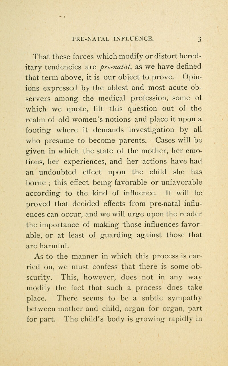 That these forces which modify or distort hered- itary tendencies are pre-natal, as we have defined that term above, it is our object to prove. Opin- ions expressed by the ablest and most acute ob- servers among the medical profession, some of which we quote, lift this question out of the realm of old women's notions and place it upon a footing where it demands investigation by all who presume to become parents. Cases will be given in which the state of the mother, her emo- tions, her experiences, and her actions have had an undoubted effect upon the child she has borne ; this effect being favorable or unfavorable according to the kind of influence. It will be proved that decided effects from pre-natal influ- ences can occur, and we will urge upon the reader the importance of making those influences favor- able, or at least of guarding against those that are harmful. As to the manner in which this process is car- ried on, we must confess that there is some ob- scurity. This, however, does not in any way modify the fact that such a process does take place. There seems to be a subtle sympathy between mother and child, organ for organ, part for part. The child's body is growing rapidly in