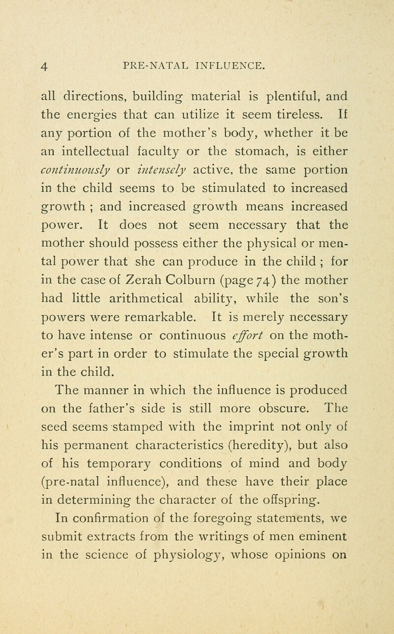all directions, building material is plentiful, and the energies that can utilize it seem tireless. If any portion of the mother's body, whether it be an intellectual faculty or the stomach, is either continuously or intensely active, the same portion in the child seems to be stimulated to increased growth ; and increased growth means increased power. It does not seem necessary that the mother should possess either the physical or men- tal power that she can produce in the child ; for in the case of Zerah Colburn (page 74) the mother had little arithmetical ability, while the son's powers were remarkable. It is merely necessary to have intense or continuous effort on the moth- er's part in order to stimulate the special growth in the child. The manner in which the influence is produced on the father's side is still more obscure. The seed seems stamped with the imprint not onl}^ of his permanent characteristics (heredity), but also of his temporary conditions of mind and body (pre-natal influence), and these have their place in determining the character of the offspring. In confirmation of the foregoing statements, we submit extracts from the writings of men eminent in the science of physiology, whose opinions on