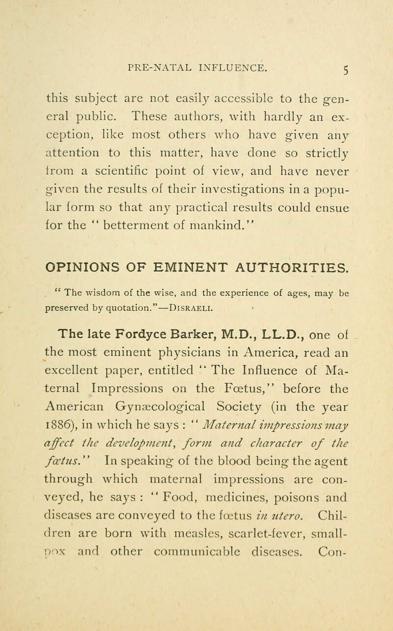 this subject are not easily accessible to the gen- eral public. These authors, with hardly an ex- ception, like most others who have given any attention to this matter, have done so strictly from a scientific point of view, and have never given the results of their investigations in a popu- lar form so that any practical results could ensue for the  betterment of mankind. OPINIONS OF EMINENT AUTHORITIES.  The wisdom of the wise, and the experience of ages, may be preserved by quotation.—Disraeli. The late Fordyce Barker, M,D., LL.D., one of the most eminent physicians in America, read an excellent paper, entitled  The Influence of Ma- ternal Impressions on the Foetus, before the American Gynaecological Society (in the year 1886), in which he says :  Maternal impressions may affect the development^ form and character of the fcetus. In speaking of the blood being the agent through which maternal impressions are con- veyed, he says :  Food, medicines, poisons and diseases are conveyed to the foetus /;/ ntero. Chil- dren are born with measles, scarlet-fever, small- Dox and other communicable diseases. Con-