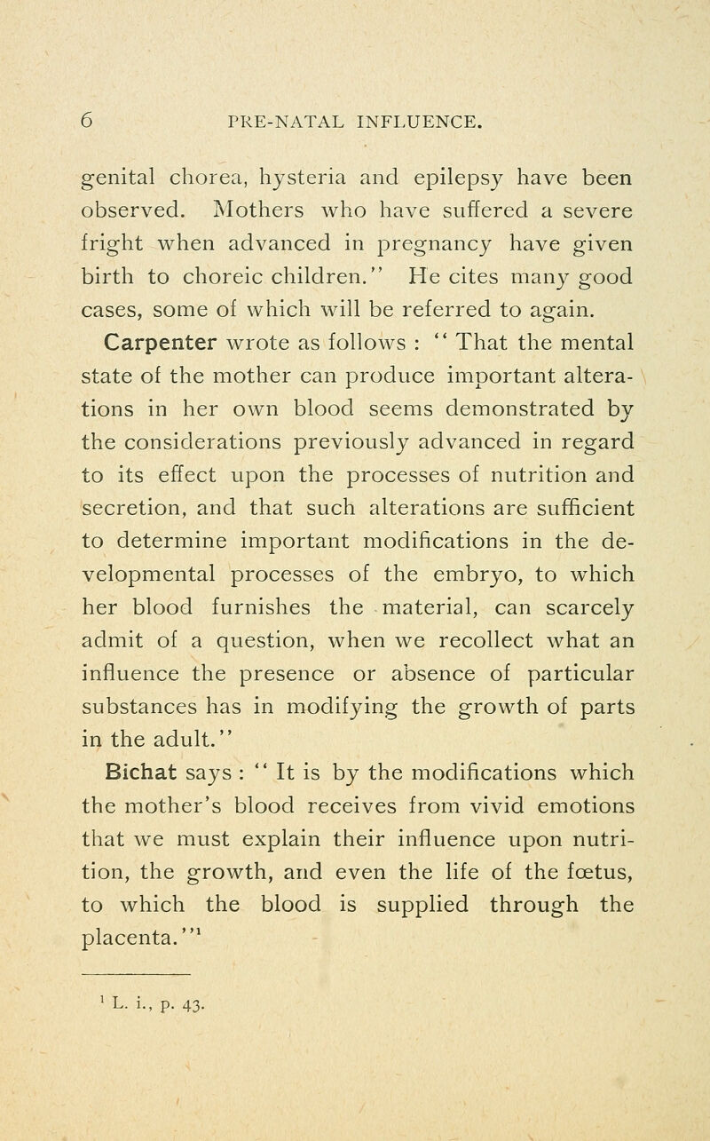 genital chorea, hysteria and epilepsy have been observed. Mothers who have suffered a severe fright when advanced in pregnancy have given birth to choreic children. He cites many good cases, some of which will be referred to again. Carpenter wrote as follows : ** That the mental state of the mother can produce important altera- tions in her own blood seems demonstrated by the considerations previously advanced in regard to its effect upon the processes of nutrition and secretion, and that such alterations are sufficient to determine important modifications in the de- velopmental processes of the embryo, to w^hich her blood furnishes the material, can scarcely admit of a question, when we recollect what an influence the presence or absence of particular substances has in modifying the growth of parts in the adult. Bichat says :  It is by the modifications which the mother's blood receives from vivid emotions that we must explain their influence upon nutri- tion, the growth, and even the life of the foetus, to which the blood is supplied through the placenta.* ^ L. i., p. 43.