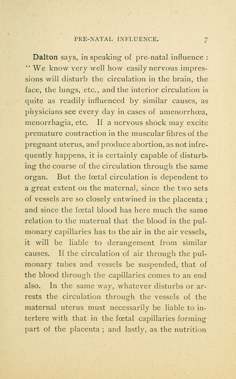 Dalton says, in speaking of pre-natal influence : ** We know very well how easily nervous impres- sions will disturb the circulation in the brain, the face, the lungs, etc., and the interior circulation is quite as readily influenced by similar causes, as physicians see every day in cases of amenorrhoea, menorrhagia, etc. If a nervous shock may excite premature contraction in the muscular fibres of the pregnant uterus, and produce abortion, as not infre- quently happens, it is certainly capable of disturb- ing the course of the circulation through the same organ. But the foetal circulation is dependent to a great extent on the maternal, since the two sets of vessels are so closely entwined in the placenta ; and since the foetal blood has here much the same relation to the maternal that the blood in the pul- monary capillaries has to the air in the air vessels, it will be liable to derangement from similar causes. If the circulation of air through the pul- monary tubes and vessels be suspended, that of the blood through the capillaries comes to an end also. In the same way, whatever disturbs or ar- rests the circulation through the vessels of the maternal uterus must necessarily be liable to in- terfere with that in the foetal capillaries forming part of the placenta ; and lastly, as the nutrition
