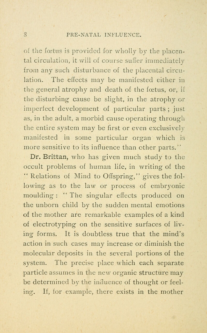 of the foetus is provided for v/hollj by the placen- tal circulation, it will of course suffer immediately from any such disturbance of the placental circu- lation. The effects may be manifested either in the general atrophy and death of the foetus, or, if the disturbing cause be slight, in the atrophy or imperfect development of particular parts ; just as, in the adult, a morbid cause operating through the entire system may be first or even exclusively manifested in some particular organ which is more sensitive to its influence than other parts. Dr. Brittan, who has given much study to the occult problems of human life, in writing of the  Relations of Mind to Offspring/' gives the fol- lowing as to the law or process of embryonic moulding : '* The singular effects produced on the unborn child by the sudden mental emotions of the mother are remarkable examples of a kind of electrotyping on the sensitive surfaces of liv- ing forms. It is doubtless true that the mind's action in such cases may increase or diminish the molecular deposits in the several portions of the system. The precise place which each separate particle assumes in the new organic structure may be determined by the influence of thought or feel- ing. If, for example, there exists in the mother