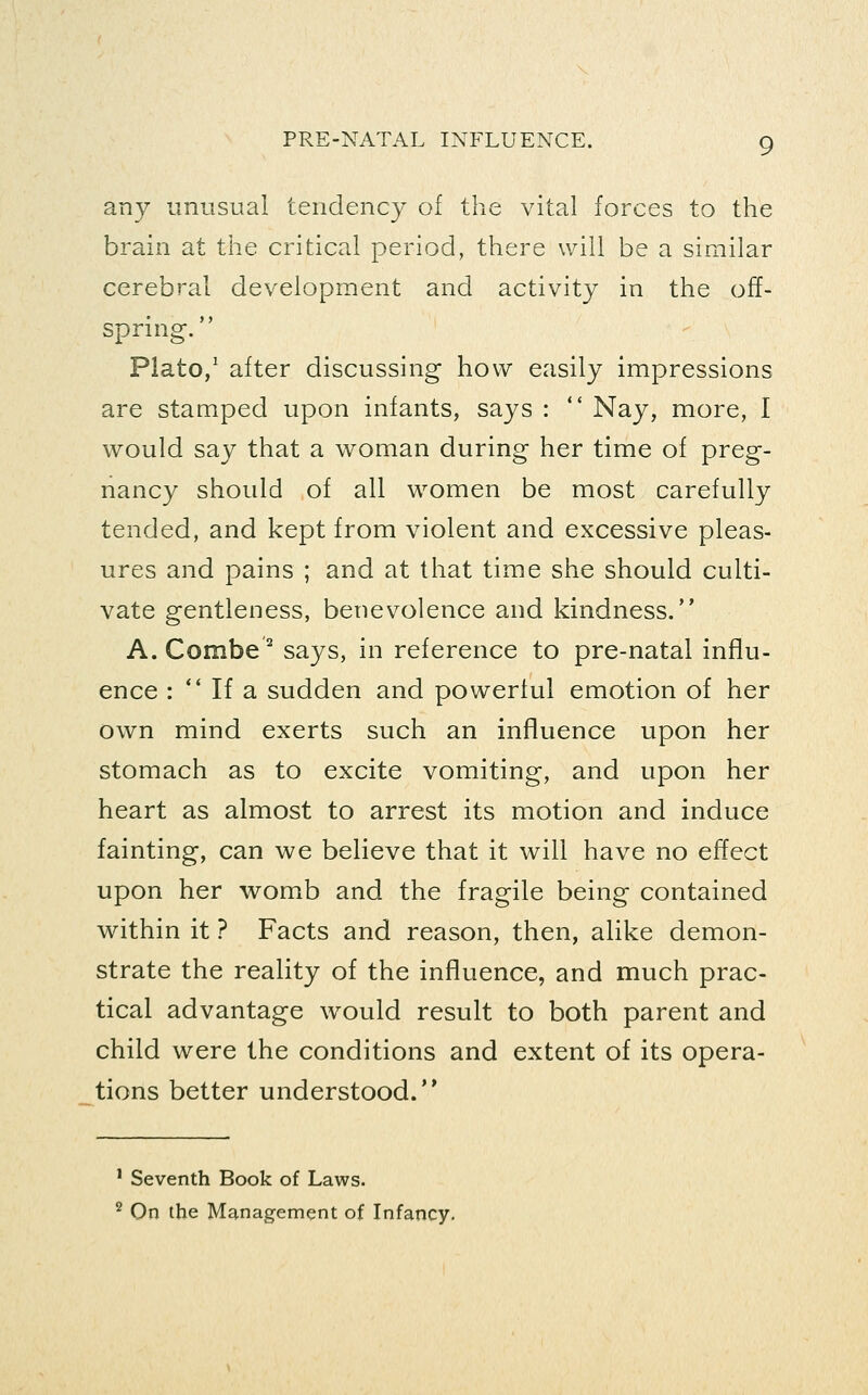 any unusual tendency of the vital forces to the brain at the critical period, there will be a similar cerebral development and activity in the off- spring. Plato/ after discussing how easily impressions are stamped upon infants, says :  Nay, more, I would say that a woman during her time of preg- nancy should of all women be most carefully tended, and kept from violent and excessive pleas- ures and pains ; and at that time she should culti- vate gentleness, benevolence and kindness. A. Combe ^ says, in reference to pre-natal influ- ence : *' If a sudden and powerful emotion of her own mind exerts such an influence upon her stomach as to excite vomiting, and upon her heart as almost to arrest its motion and induce fainting, can we believe that it will have no effect upon her womb and the fragile being contained within it ? Facts and reason, then, alike demon- strate the reality of the influence, and much prac- tical advantage would result to both parent and child were the conditions and extent of its opera- tions better understood. ' Seventh Book of Laws. '^ On the Management of Infancy.