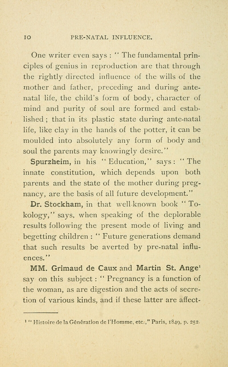 One writer even sajs :  The fundamental prin- ciples of genius in reproduction are that through the rightly directed influence of the wills of the mother and father, preceding and during ante- natal life, the child's form of body, character of mind and purity of soul are formed and estab- lished ; that in its plastic state during ante-natal life, like clay in the hands of the potter, it can be moulded into absolutely any form of body and soul the parents may knowingly desire. Spurzheim, in his Education, says: The innate constitution, which depends upon both parents and the state of the mother during preg- nancy, are the basis of all future development. Dr. Stockham, in that well-known book  To- kology, says, when speaking of the deplorable results following the present mode of living and begetting children :  Future generations demand that such results be averted by pre-natal influ- ences. MM. Grimaud de Caux and Martin St. Ange' say on this subject :  Pregnancy is a function of the woman, as are digestion and the acts of secre- tion of various kinds, and if these latter are affect- '  Histoirede la Generation deTHomme, etc., Paris, 1849, p. 252.