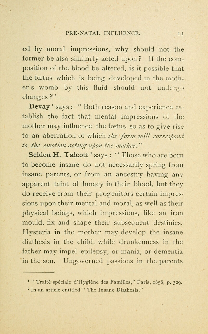 ed by moral impressions, why should not the former be also similarly acted upon ? If the com- position of the blood be altered, is it possible that the foetus which is being developed in the moth- er's womb by this fluid should not undergo changes ? Devay ' says :  Both reason and experience es- tablish the fact that mental impressions of the mother may influence the foetus so as to give rise to an aberration of which the form will correspond to the emotion acting upon the mother.'' Selden H. Talcott' says :  Those who are born to become insane do not necessarily spring from insane parents, or from an ancestry having any apparent taint of lunacy in their blood, but they do receive from their progenitors certain impres- sions upon their mental and moral, as well as their physical beings, which impressions, like an iron mould, fix and shape their subsequent destinies. Hysteria in the mother may develop the insane diathesis in the child, while drunkenness in the father may impel epilepsy, or mania, or dementia in the son. Ungoverned passions in the parents '  Traite speciale d'Hygifene des Families, Paris, 1858, p. 329. ^ In an article entitled  The Insane Diathesis.