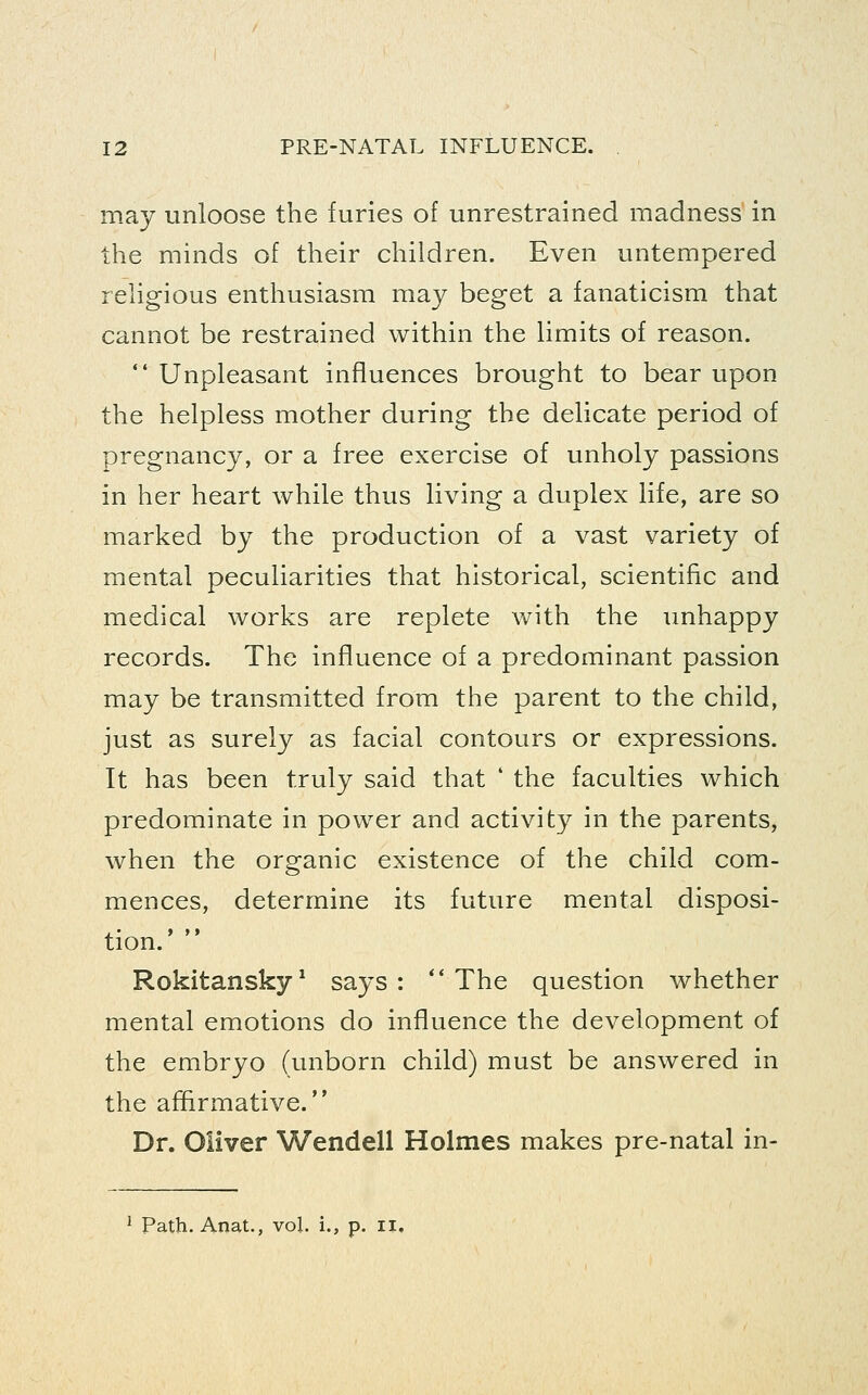 may unloose the furies of unrestrained madness in the minds of their children. Even untempered rehgious enthusiasm may beget a fanaticism that cannot be restrained within the hmits of reason.  Unpleasant influences brought to bear upon the helpless mother during the delicate period of pregnancy, or a free exercise of unholy passions in her heart while thus living a duplex life, are so marked by the production of a vast variety of mental peculiarities that historical, scientific and medical works are replete with the unhappy records. The influence of a predominant passion may be transmitted from the parent to the child, just as surely as facial contours or expressions. It has been truly said that ' the faculties which predominate in power and activity in the parents, when the organic existence of the child com- mences, determine its future mental disposi- tion.'  Rokitansky^ says: The question whether mental emotions do influence the development of the embryo (unborn child) must be answered in the affirmative. Dr. Oliver Wendell Holmes makes pre-natal in- ^ Path. Anat., vol. i., p. ii.