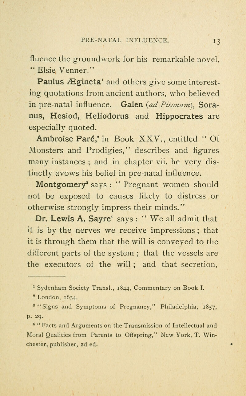 fluence the groundwork for his remarkable novel, ** Elsie Venner. Paulus JEgineta.^ and others give some interest- ing quotations from ancient authors, who believed in pre-natal influence. Galen {ad Pisonmri), Sora- nus, Hesiod, Heliodorus and Hippocrates are especially quoted. Ambroise Par^/ in Book XXV., entitled *' Of Monsters and Prodigies, describes and figures many instances ; and in chapter vii. he very dis- tinctly avows his belief in pre-natal influence. Montgomery^ says : ** Pregnant women should not be exposed to causes likely to distress or otherwise strongly impress their minds. Dr. Lewis A. Sayre* says : *' We all admit that it is by the nerves we receive impressions ; that it is through them that the will is conveyed to the different parts of the system ; that the vessels are the executors of the will ; and that secretion, ' Sydenham Society Trans!., 1844, Commentary on Book L ■^ London, 1634. 2  Signs and Symptoms of Pregnancy, Philadelphia, 1857, p. 29. *  Facts and Arguments on the Transmission of Intellectual and Moral Qualities from Parents to Offspring, New York, T. Win- chester, publisher, 2d ed.