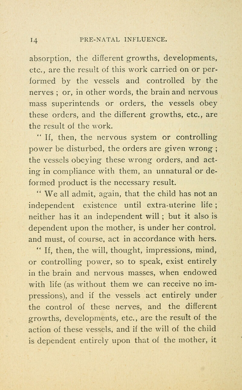 absorption, the different growths, developments, etc., are the result of this work carried on or per- formed by the vessels and controlled by the nerves ; or, in other words, the brain and nervous mass superintends or orders, the vessels obey these orders, and the different growths, etc., are the result of the work. *' If, then, the nervous system or controlling power be disturbed, the orders are given wrong ; the vessels obeying these w^rong orders, and act- ing in compliance with them, an unnatural or de- formed product is the necessary result.  We all admit, again, that the child has not an independent existence until extra-uterine life ; neither has it an independent will ; but it also is dependent upon the mother, is under her control, and must, of course, act in accordance with hers. ** If, then, the will, thought, impressions, mind, or controlling power, so to speak, exist entirely in the brain and nervous masses, when endowed with life (as without them we can receive no im- pressions), and if the vessels act entirely under the control of these nerves, and the different growths, developments, etc., are the result of the action of these vessels, and if the will of the child is dependent entirely upon that of the mother, it