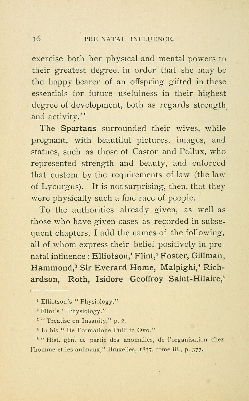 exercise both her physical and mental powers tu their greatest degree, in order that she may be the happy bearer of an offspring gifted in these essentials for future usefulness in their highest degree of development, both as regards strength and activity. The Spartans surrounded their wives, while pregnant, with beautiful pictures, images, and statues, such as those of Castor and Pollux, who represented strength and beauty, and enforced that custom by the requirements of law (the law of Lycurgus). It is not surprising, then, that they were physically such a fine race of people. To the authorities already given, as well as those who have given cases as recorded in subse- quent chapters, I add the names of the following, all of whom express their belief positively in pre- natal influence : Elliotson,^ Flint,^ Foster, Gillman, Hammond,^ Sir Everard Home, Malpighi,' Rich- ardson, Roth, Isidore Geoffroy Saint-Hilaire,' ^ Elliotson's  Physiology. 2 Flint's  Physiology. ^ Treatise on Insanity, p. 2. ^ In his  De Formatione Pulli in Ovo. ^  Hist. gen. et partie des anomalies, de Torganisation chez I'homme et les animaux, Bruxelles, 1837, tome iii., p. 377.