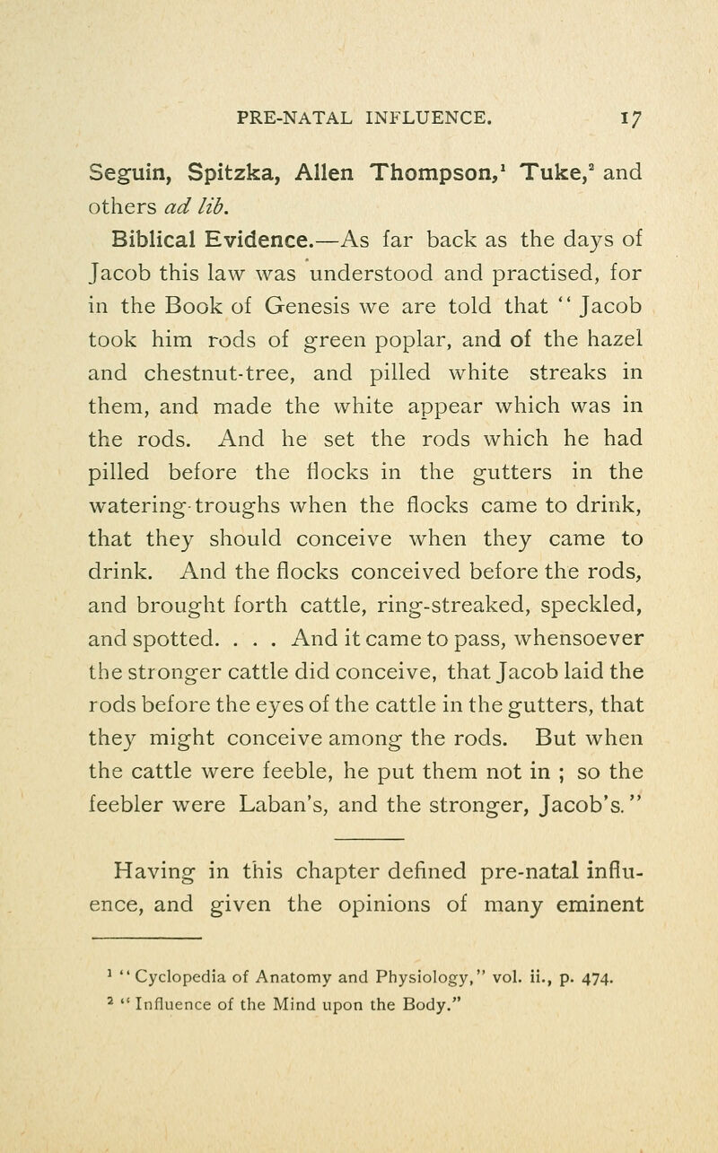 Seguin, Spitzka, Allen Thompson,* Tuke/ and others ad lib. Biblical Evidence.—As far back as the days of Jacob this law was understood and practised, for in the Book of Genesis we are told that *' Jacob took him rods of green poplar, and of the hazel and chestnut-tree, and pilled white streaks in them, and made the white appear which was in the rods. And he set the rods which he had pilled before the flocks in the gutters in the watering-troughs when the flocks came to drink, that they should conceive when they came to drink. And the flocks conceived before the rods, and brought forth cattle, ring-streaked, speckled, and spotted. . . . And it came to pass, whensoever the stronger cattle did conceive, that Jacob laid the rods before the eyes of the cattle in the gutters, that they might conceive among the rods. But when the cattle were feeble, he put them not in ; so the feebler were Laban's, and the stronger, Jacob's, Having in this chapter defined pre-natal influ- ence, and given the opinions of many eminent ^  Cyclopedia of Anatomy and Physiology, vol. ii., p. 474. ^  Influence of the Mind upon the Body.