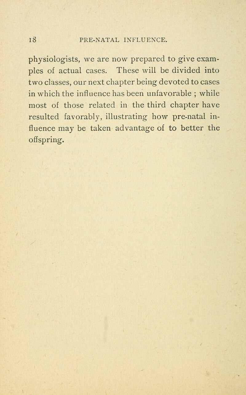 physiologists, we are now prepared to give exam- ples of actual cases. These will be divided into two classes, our next chapter being devoted to cases in which the influence has been unfavorable ; while most of those related in the third chapter have resulted favorably, illustrating how pre-natal in- fluence may be taken advantage of to better the offspring.