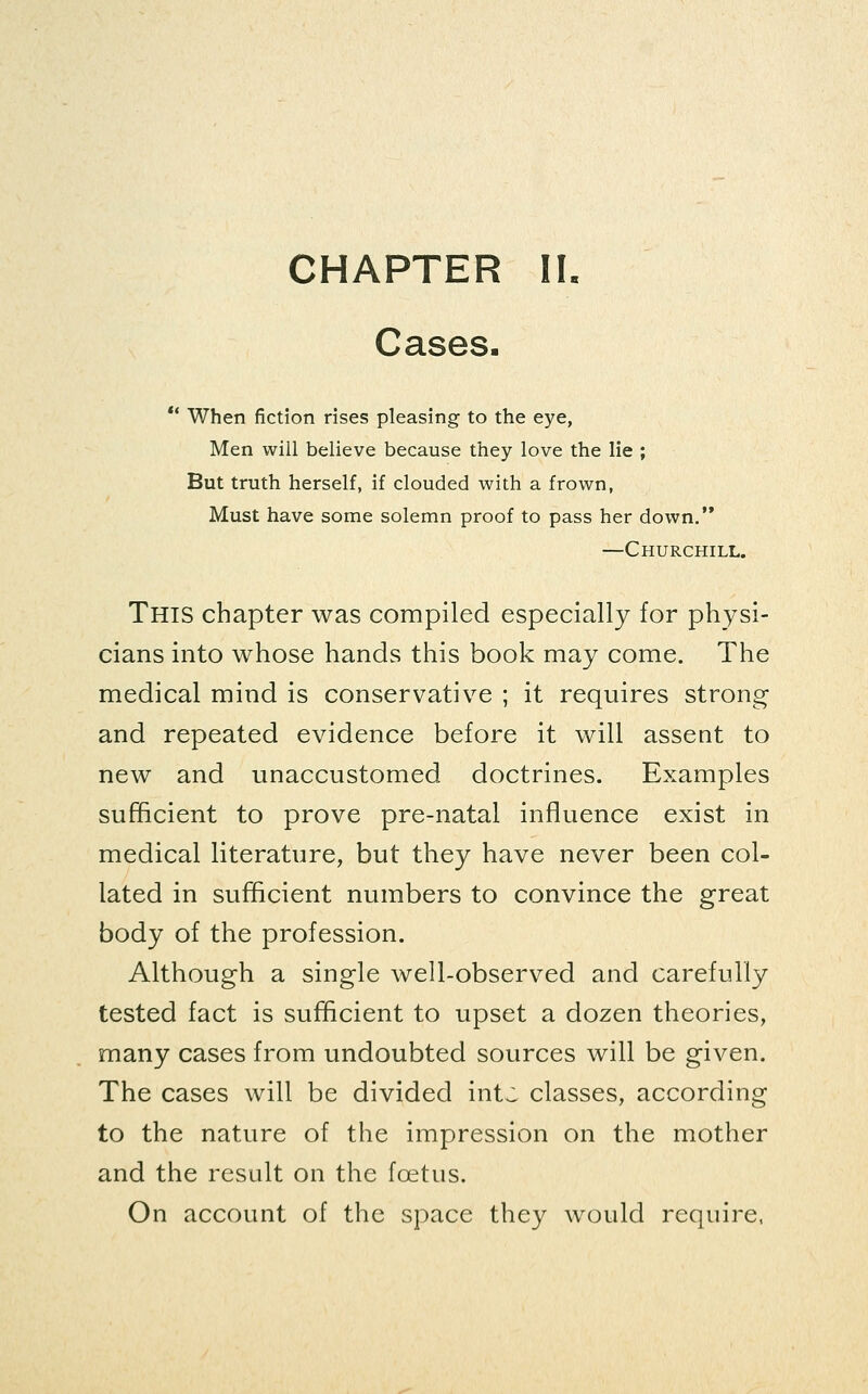 CHAPTER II. Cases. ** When fiction rises pleasing to the eye, Men will believe because they love the lie ; But truth herself, if clouded with a frown, Must have some solemn proof to pass her down. —Churchill. This chapter was compiled especially for physi- cians into whose hands this book may come. The medical mind is conservative ; it requires strong- and repeated evidence before it will assent to new and unaccustomed doctrines. Examples sufficient to prove pre-natal influence exist in medical literature, but they have never been col- lated in sufficient numbers to convince the great body of the profession. Although a single well-observed and carefully tested fact is sufficient to upset a dozen theories, many cases from undoubted sources will be given. The cases will be divided intj classes, according to the nature of the impression on the mother and the result on the foetus. On account of the space they would require,