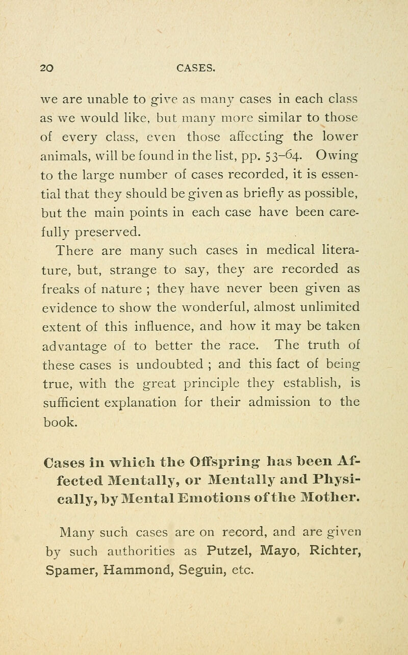 we are unable to give as manj^ cases in each class as we would like, but many more similar to those of every class, even those affecting the lower animals, will be found in the list, pp. 53-64. Owing to the large number of cases recorded, it is essen- tial that they should be given as briefly as possible, but the main points in each case have been care- fully preserved. There are many such cases in medical litera- ture, but, strange to say, they are recorded as freaks of nature ; they have never been given as evidence to show the wonderful, almost unlimited extent of this influence, and how it may be taken advantage of to better the race. The truth of these cases is undoubted ; and this fact of being true, with the great principle they establish, is sufficient explanation for their admission to the book. Cases in wliicli the Offspring lias been Af- fected Mentally, or Mentally and Physi- cally, by Mental Emotions of the Mother. Many such cases are on record, and are given by such authorities as Putzel, Mayo, Richter, Spamer, Hammond, Seguin, etc.