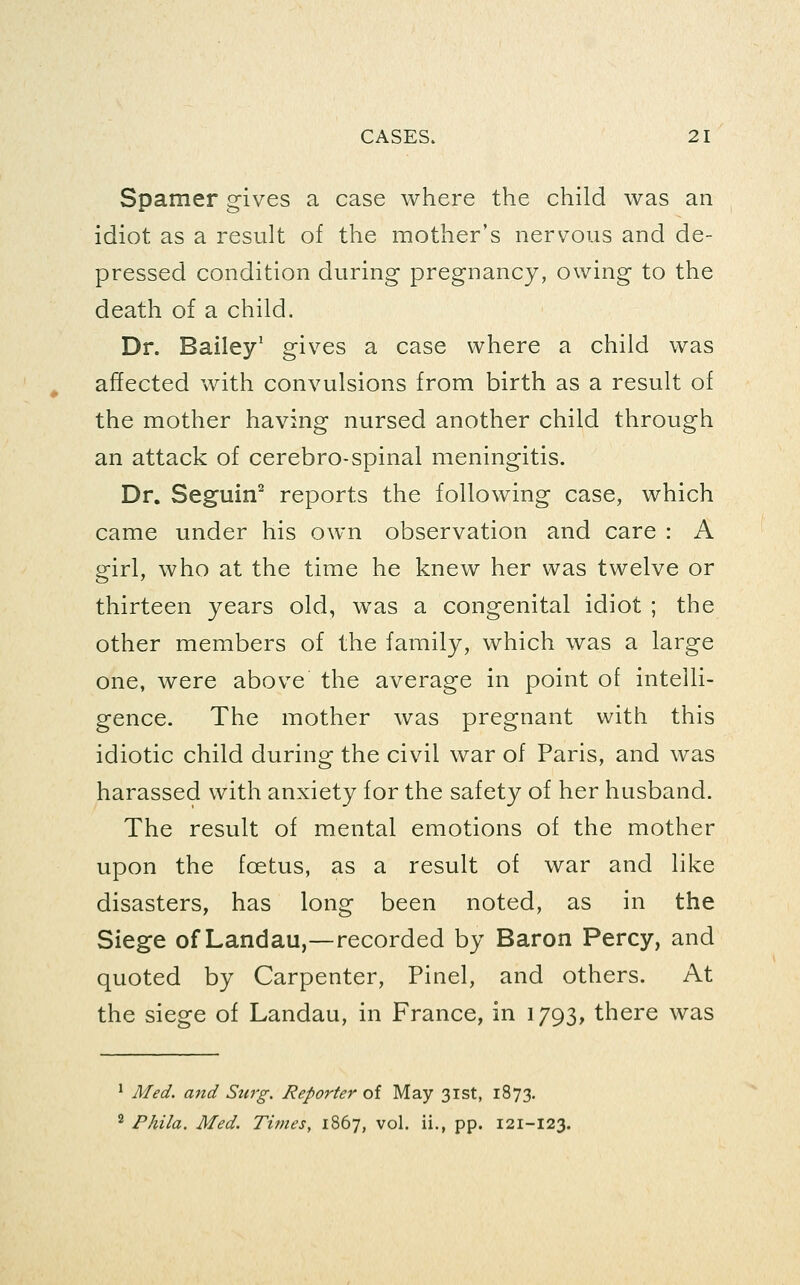 Spamer gives a case where the child was an idiot as a result of the mother's nervous and de- pressed condition during pregnancy, owing to the death of a child. Dr. Bailey' gives a case where a child was affected with convulsions from birth as a result of the mother having nursed another child through an attack of cerebro-spinal meningitis. Dr. Seguin^ reports the following case, which came under his own observation and care : A girl, who at the time he knew her was twelve or thirteen years old, was a congenital idiot ; the other members of the family, which was a large one, were above the average in point of intelli- gence. The mother was pregnant with this idiotic child during the civil war of Paris, and was harassed with anxiety for the safety of her husband. The result of mental emotions of the mother upon the foetus, as a result of war and like disasters, has long been noted, as in the Siege of Landau,—recorded by Baron Percy, and quoted by Carpenter, Pinel, and others. At the siege of Landau, in France, in 1793, there was 1 Med. and Surg. Reporter of May 31st, 1873, ^ Phila. Med. Times, iS6j, vol. ii., pp. 121-123.