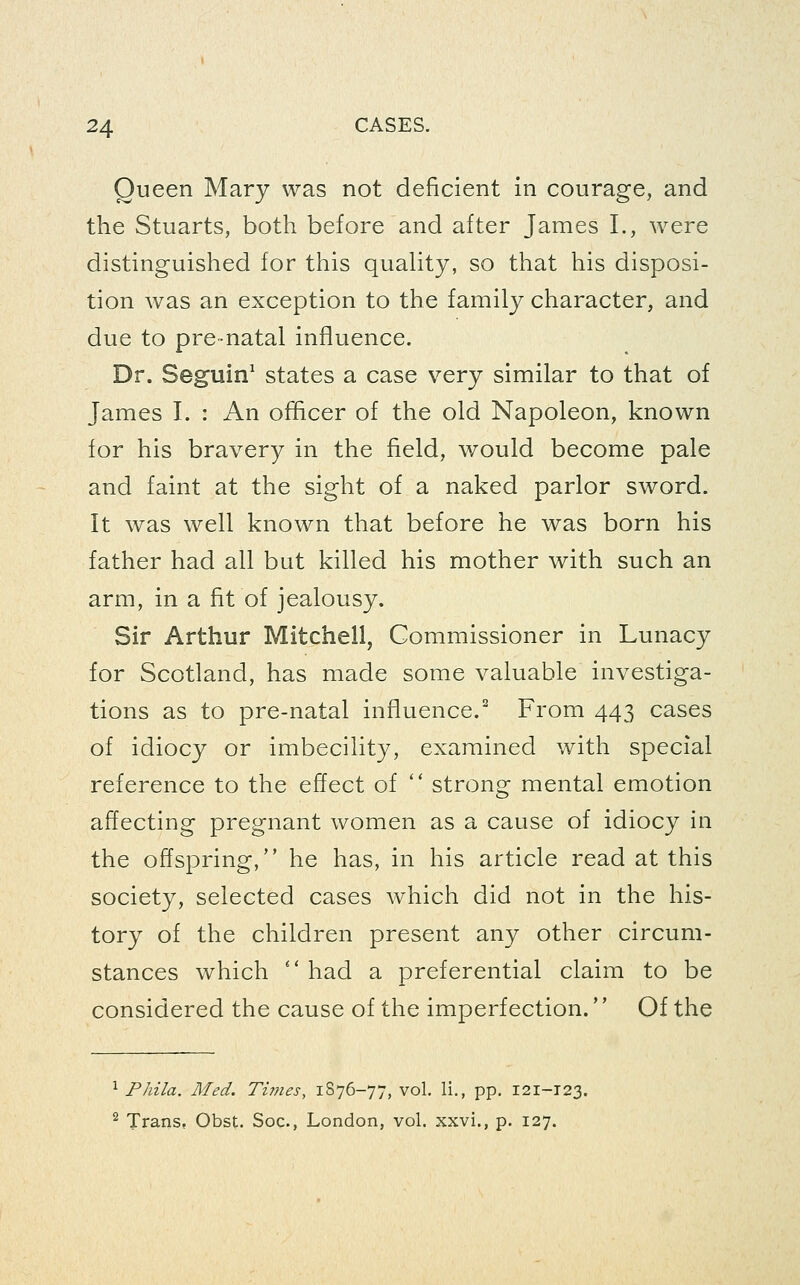 Queen Mary was not deficient in courage, and the Stuarts, both before and after James I., were distinguished for this quahty, so that his disposi- tion was an exception to the family character, and due to pre-natal influence. Dr. Seguin^ states a case very similar to that of James I. : An ofhcer of the old Napoleon, known for his bravery in the field, would become pale and faint at the sight of a naked parlor sword. It was well known that before he was born his father had all but killed his mother with such an arm, in a fit of jealousy. Sir Arthur Mitchell, Commissioner in Lunacy for Scotland, has made some valuable investiga- tions as to pre-natal influence.^ From 443 cases of idiocy or imbecility, examined with special reference to the effect of '' strong mental emotion affecting pregnant women as a cause of idiocy in the offspring, he has, in his article read at this society, selected cases which did not in the his- tory of the children present any other circum- stances which  had a preferential claim to be considered the cause of the imperfection.'' Of the ^ PJiila. Med. Tiines, 1S76-77, vol. li., pp. 121-T23. 2 Trans, Obst. Soc, London, vol. xxvi., p. 127.
