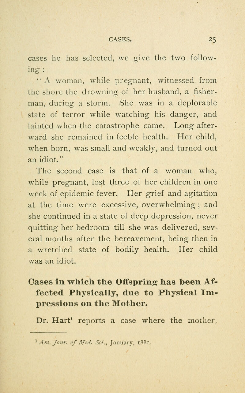 cases he has selected, we give the two follow- ing  A woman, while pregnant, witnessed from the shore the drowning of her husband, a fisher- man, during a storm. She was in a deplorable state of terror while watching his danger, and fainted when the catastrophe came. Long after- ward she remained in feeble health. Her child, when born, was small and weakly, and turned out an idiot. The second case is that of a woman who, while pregnant, lost three of her children in one week of epidemic fever. Her grief and agitation at the time were excessive, overwhelming ; and she continued in a state of deep depression, never quitting her bedroom till she was delivered, sev- eral months after the bereavement, being then in a wretched state of bodily health. Her child was an idiot. Cases in which tlie Offsprings has been Af- fected Physically, due to Physical Im- pressions on the Mother. Dr. Hart* reports a case where the mother, ^ A771. Jour, of Med. Sci., January, i88r.