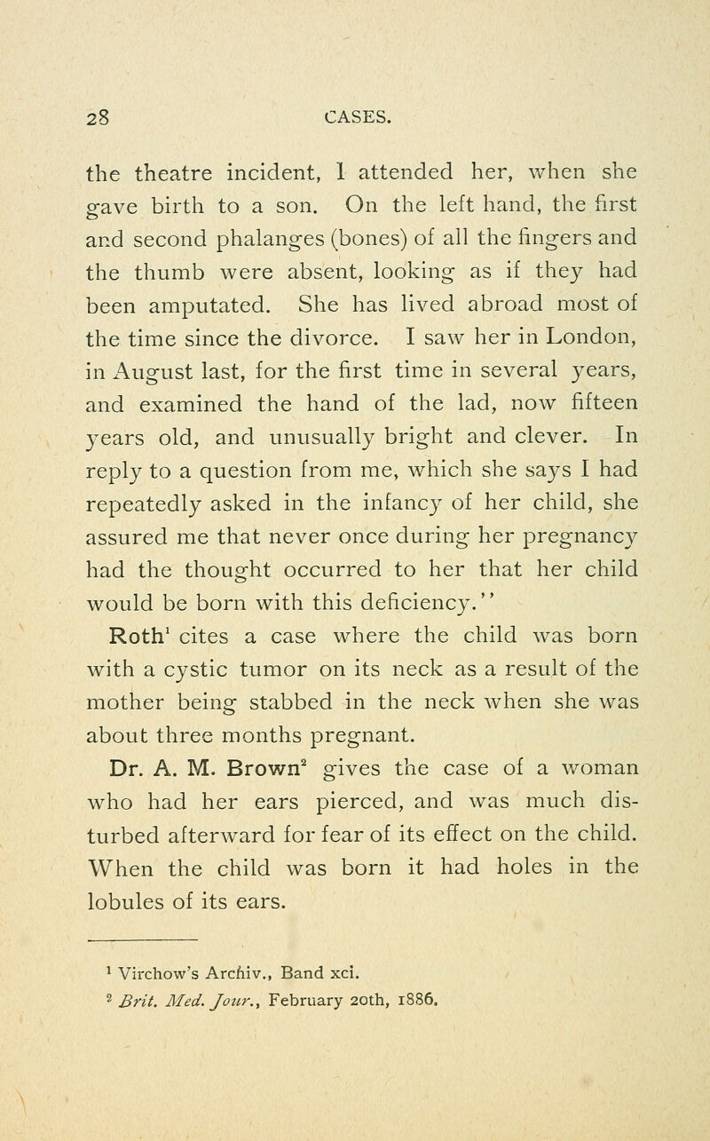 the theatre incident, 1 attended her, when she gave birth to a son. On the left hand, the first and second phalanges (bones) of all the fingers and the thumb were absent, looking as if they had been amputated. She has lived abroad most of the time since the divorce. I saw her in London, in August last, for the first time in several years, and examined the hand of the lad, now fifteen years old, and unusually bright and clever. In reply to a question from me, which she says I had repeatedly asked in the infancy of her child, she assured me that never once during her pregnancy had the thought occurred to her that her child would be born with this deficiency. Roth' cites a case where the child was born with a cystic tumor on its neck as a result of the mother being stabbed in the neck when she was about three months pregnant. Dr. A. M. Brown^ gives the case of a woman who had her ears pierced, and was much dis- turbed afterward for fear of its effect on the child. When the child was born it had holes in the lobules of its ears. ^ Virchow's Arcfiiv., Band xci. 2 Brit. Med. Jour., February 20th, 1886.