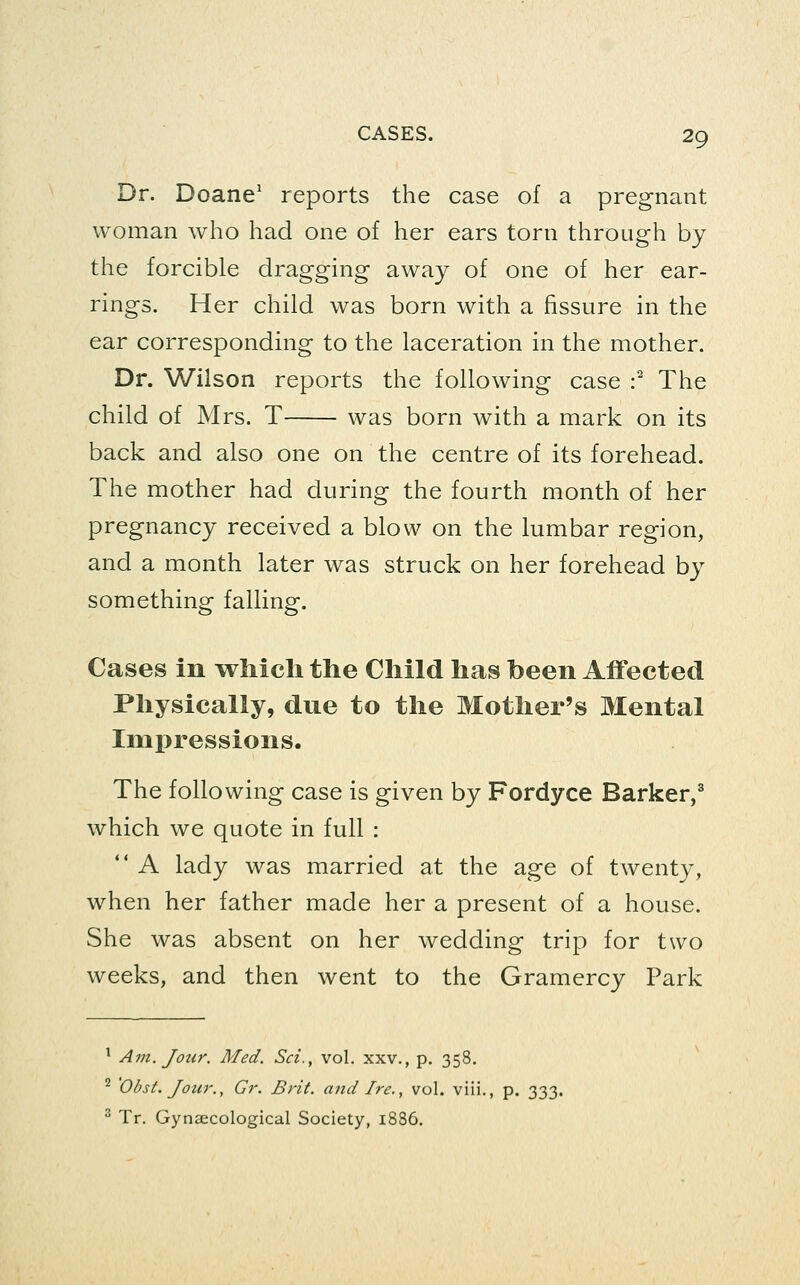 Dr. Doane' reports the case of a pregnant woman who had one of her ears torn through by the forcible dragging away of one of her ear- rings. Her child was born with a fissure in the ear corresponding to the laceration in the mother. Dr. Wilson reports the following case :^ The child of Mrs. T was born with a mark on its back and also one on the centre of its forehead. The mother had during the fourth month of her pregnancy received a blow on the lumbar region, and a month later was struck on her forehead by something falling. Cases in which the Child has been Affected Physically, due to the Mother's Mental Impressions. The following case is given by Fordyce Barker/ which we quote in full : A lady was married at the age of twenty, when her father made her a present of a house. She was absent on her wedding trip for two weeks, and then went to the Gramercy Park ' A7n. Jour. Med. Sci., vol. xxv., p. 358. ^ 'Obst. Jour., Gr. Brit, and Ire., vol. viii., p. 333. ^ Tr. Gynaecological Society, 1886.