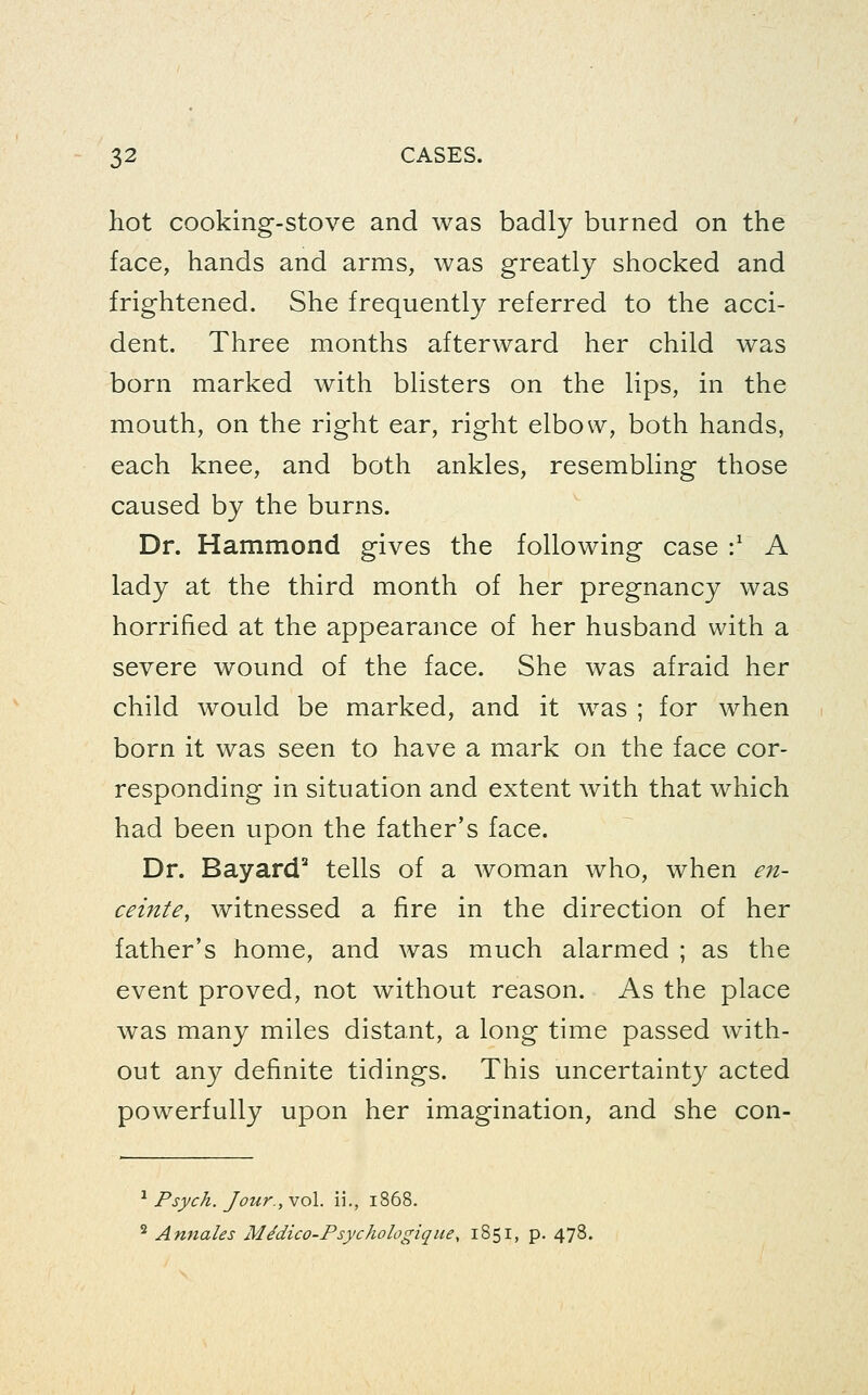 hot cooking-stove and was badly burned on the face, hands and arms, was greatly shocked and frightened. She frequently referred to the acci- dent. Three months afterward her child was born marked with blisters on the lips, in the mouth, on the right ear, right elbow, both hands, each knee, and both ankles, resembling those caused by the burns. Dr. Hammond gives the following case :^ A lady at the third month of her pregnancy was horrified at the appearance of her husband with a severe wound of the face. She was afraid her child would be marked, and it was ; for when born it was seen to have a mark on the face cor- responding in situation and extent with that which had been upon the father's face. Dr. Bayard'' tells of a woman who, when en- ceinte, witnessed a fire in the direction of her father's home, and was much alarmed ; as the event proved, not without reason. As the place was many miles distant, a long time passed with- out any definite tidings. This uncertainty acted powerfully upon her imagination, and she con- ^ Psych. Jour., vol. ii., 1868. ^ Annates MMico-Psychologique, 1851, p. 478.