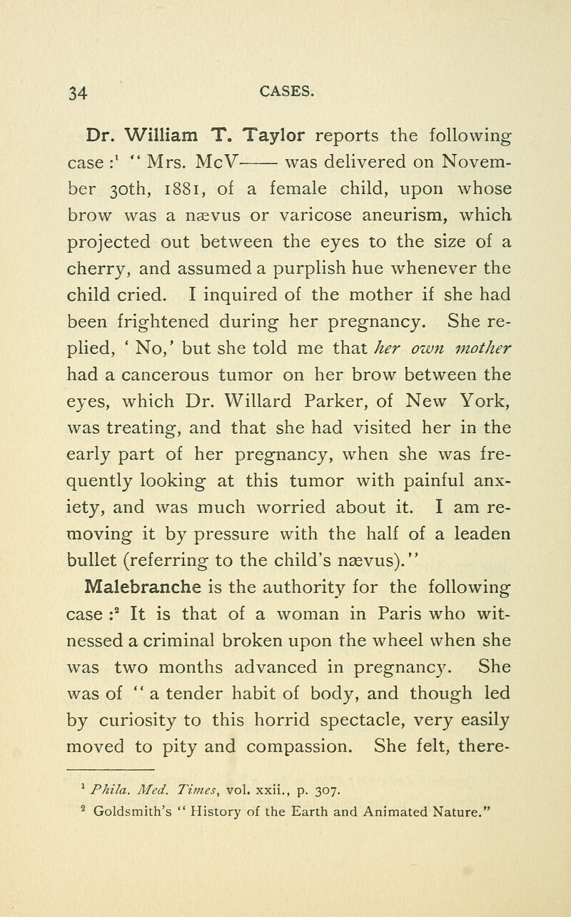 Dr. William T. Taylor reports the following- case :'  Mrs. McV was delivered on Novem- ber 30th, 1881, of a female child, upon whose brow was a n^vus or varicose aneurism, which projected out between the eyes to the size of a cherry, and assumed a purplish hue whenever the child cried. I inquired of the mother if she had been frightened during her pregnancy. She re- plied, ' No,* but she told me that her own mother had a cancerous tumor on her brow between the eyes, which Dr. Willard Parker, of New York, was treating, and that she had visited her in the early part of her pregnancy, when she was fre- quently looking at this tumor with painful anx- iety, and was much worried about it. I am re- moving it by pressure with the half of a leaden bullet (referring to the child's nsevus). Malebranche is the authority for the following case :^ It is that of a woman in Paris who wit- nessed a criminal broken upon the wheel when she was two months advanced in pregnancy. She was of  a tender habit of body, and though led by curiosity to this horrid spectacle, very easily moved to pity and compassion. She felt, there- ^ Phila. Med. Times, vol. xxii., p. 307, ^ Goldsmith's  History of the Earth and Animated Nature.