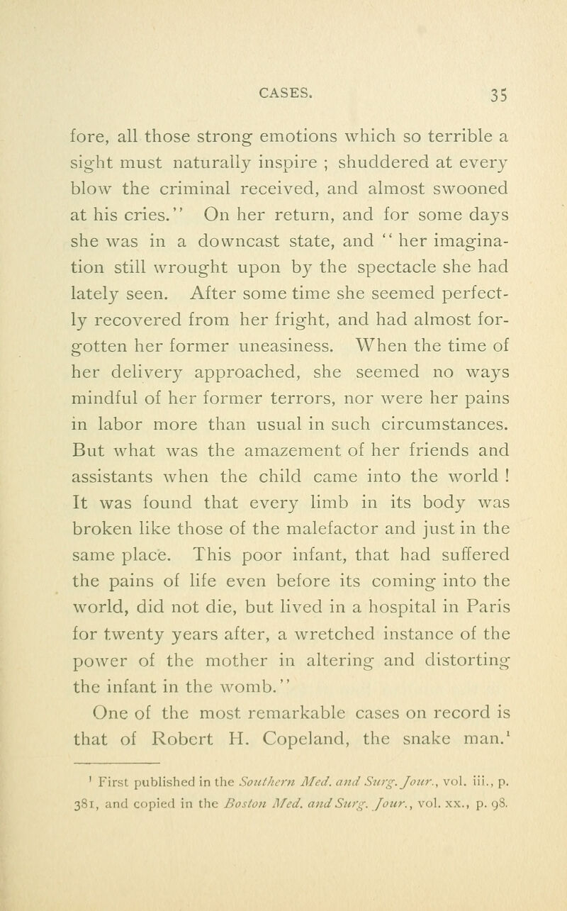 fore, all those strong emotions which so terrible a sight must naturally inspire ; shuddered at every blow the criminal received, and almost swooned at his cries. On her return, and for some days she was in a downcast state, and  her imagina- tion still wrought upon by the spectacle she had lately seen. After some time she seemed perfect- ly recovered from her fright, and had almost for- gotten her former uneasiness. When the time of her delivery approached, she seemed no ways mindful of her former terrors, nor were her pains in labor more than usual in such circumstances. But what was the amazement of her friends and assistants when the child came into the world ! It was found that every limb in its body was broken like those of the malefactor and just in the same place. This poor infant, that had suffered the pains of life even before its coming into the world, did not die, but lived in a hospital in Paris for twenty years after, a wretched instance of the power of the mother in altering and distorting the infant in the womb. One of the most remarkable cases on record is that of Robert H. Copeland, the snake man.' ' First published in the Sojithern Med. and Surg. Jour., vol. iii., p. 381, and copied in the Boston Med. and Surg. Jour., vol. xx., p. 98.