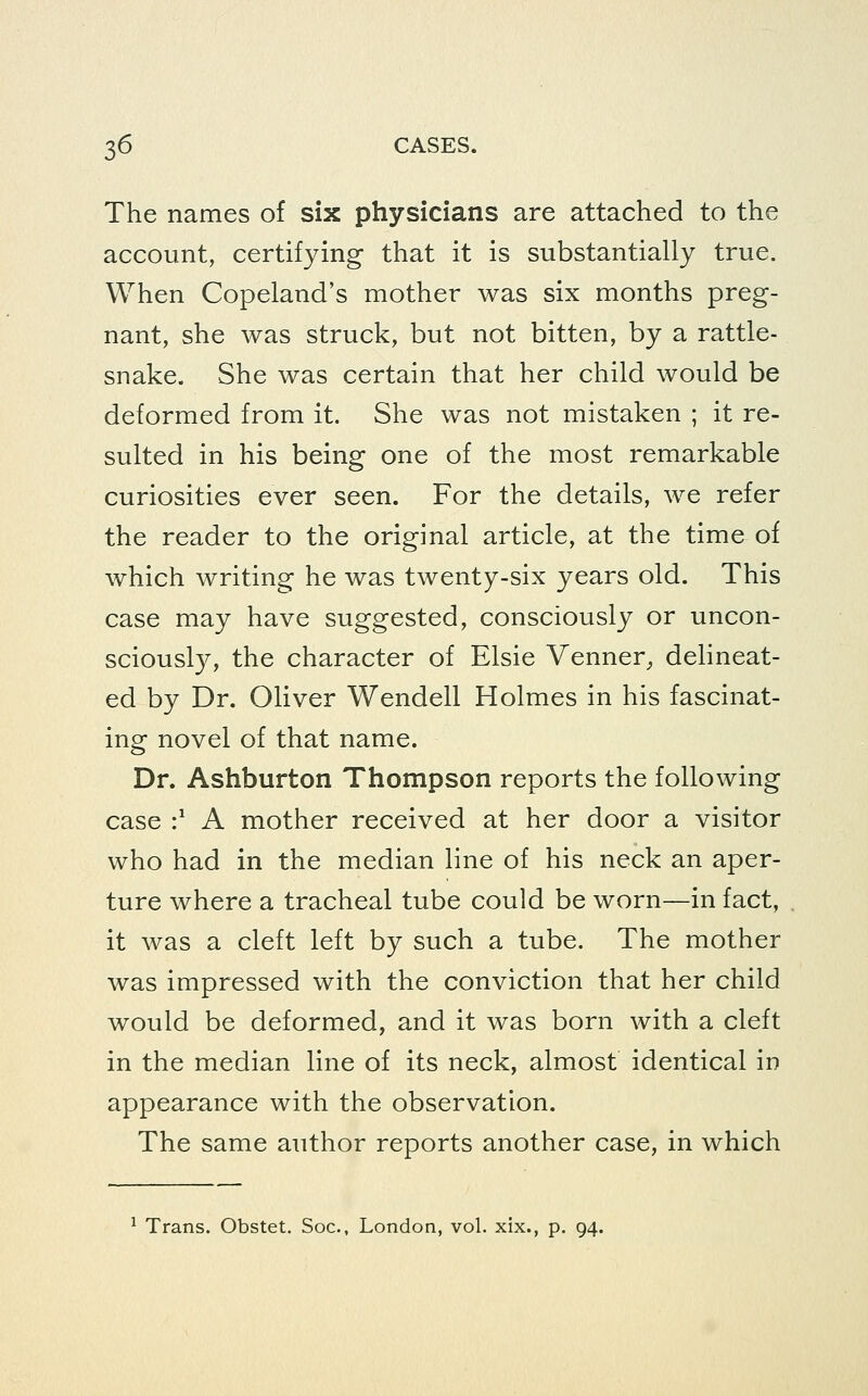 The names of six physicians are attached to the account, certifying that it is substantially true. When Copeland's mother was six months preg- nant, she was struck, but not bitten, by a rattle- snake. She was certain that her child would be deformed from it. She was not mistaken ; it re- sulted in his being one of the most remarkable curiosities ever seen. For the details, we refer the reader to the original article, at the time of which writing he was twenty-six years old. This case may have suggested, consciously or uncon- sciously, the character of Elsie Venner, dehneat- ed by Dr. Oliver Wendell Holmes in his fascinat- ing novel of that name. Dr. Ashburton Thompson reports the following case :^ A mother received at her door a visitor who had in the median line of his neck an aper- ture where a tracheal tube could be worn—in fact, it was a cleft left by such a tube. The mother was impressed with the conviction that her child would be deformed, and it was born with a cleft in the median line of its neck, almost identical in appearance with the observation. The same author reports another case, in which ^ Trans. Obstet. Soc, London, vol. xix., p. 94.