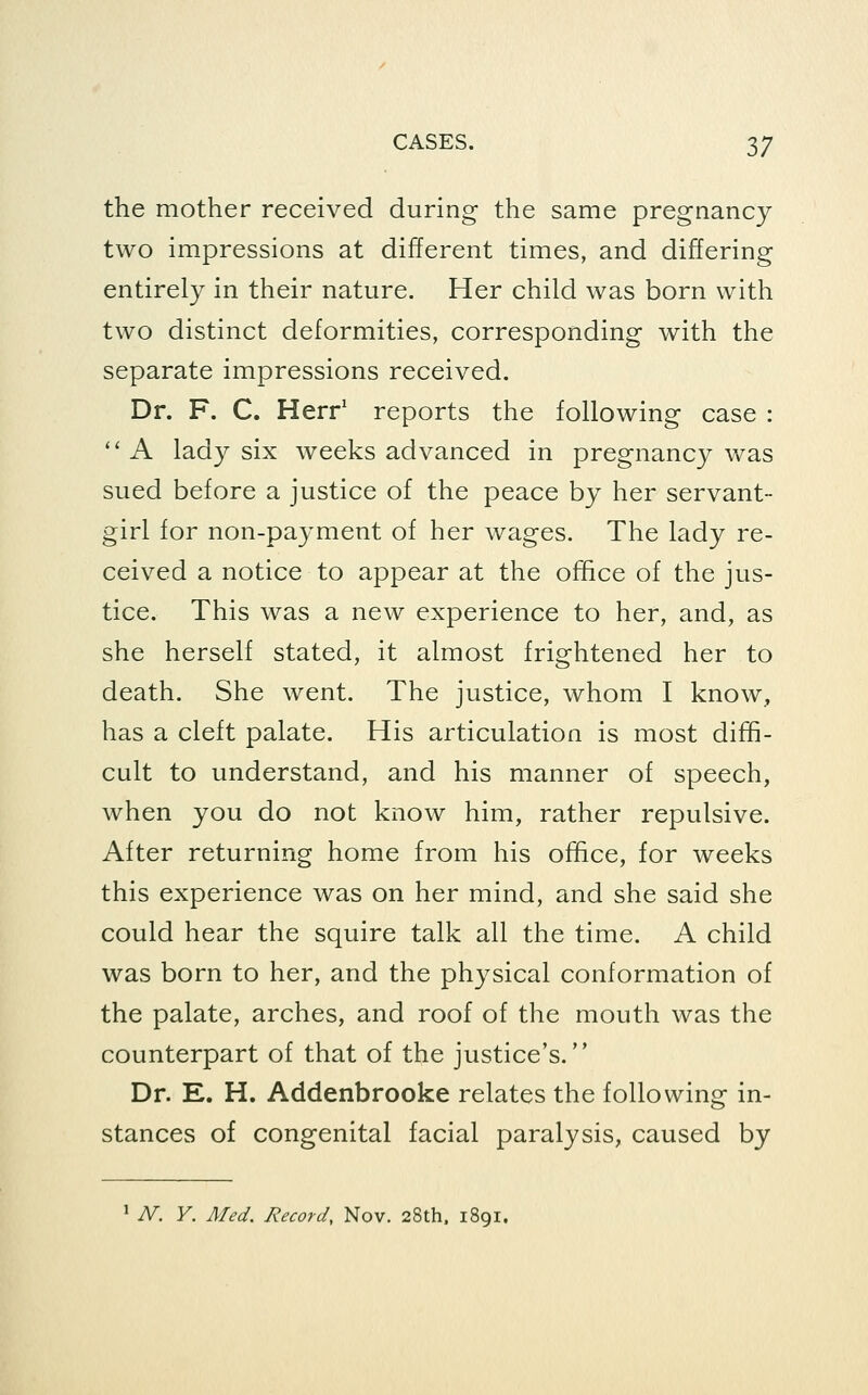 the mother received during the same pregnancy two impressions at different times, and differing entirely in their nature. Her child was born with two distinct deformities, corresponding with the separate impressions received. Dr. F. C. Herr' reports the following case :  A lady six weeks advanced in pregnancy was sued before a justice of the peace by her servant- girl for non-payment of her wages. The lady re- ceived a notice to appear at the office of the jus- tice. This was a new experience to her, and, as she herself stated, it almost frightened her to death. She went. The justice, whom I know, has a cleft palate. His articulation is most diffi- cult to understand, and his manner of speech, when you do not know him, rather repulsive. After returning home from his office, for weeks this experience was on her mind, and she said she could hear the squire talk all the time. A child was born to her, and the physical conformation of the palate, arches, and roof of the mouth was the counterpart of that of the justice's. Dr. E. H. Addenbrooke relates the following in- stances of congenital facial paralysis, caused by ^ N. Y. Med. Record, Nov. 28th. 1891.