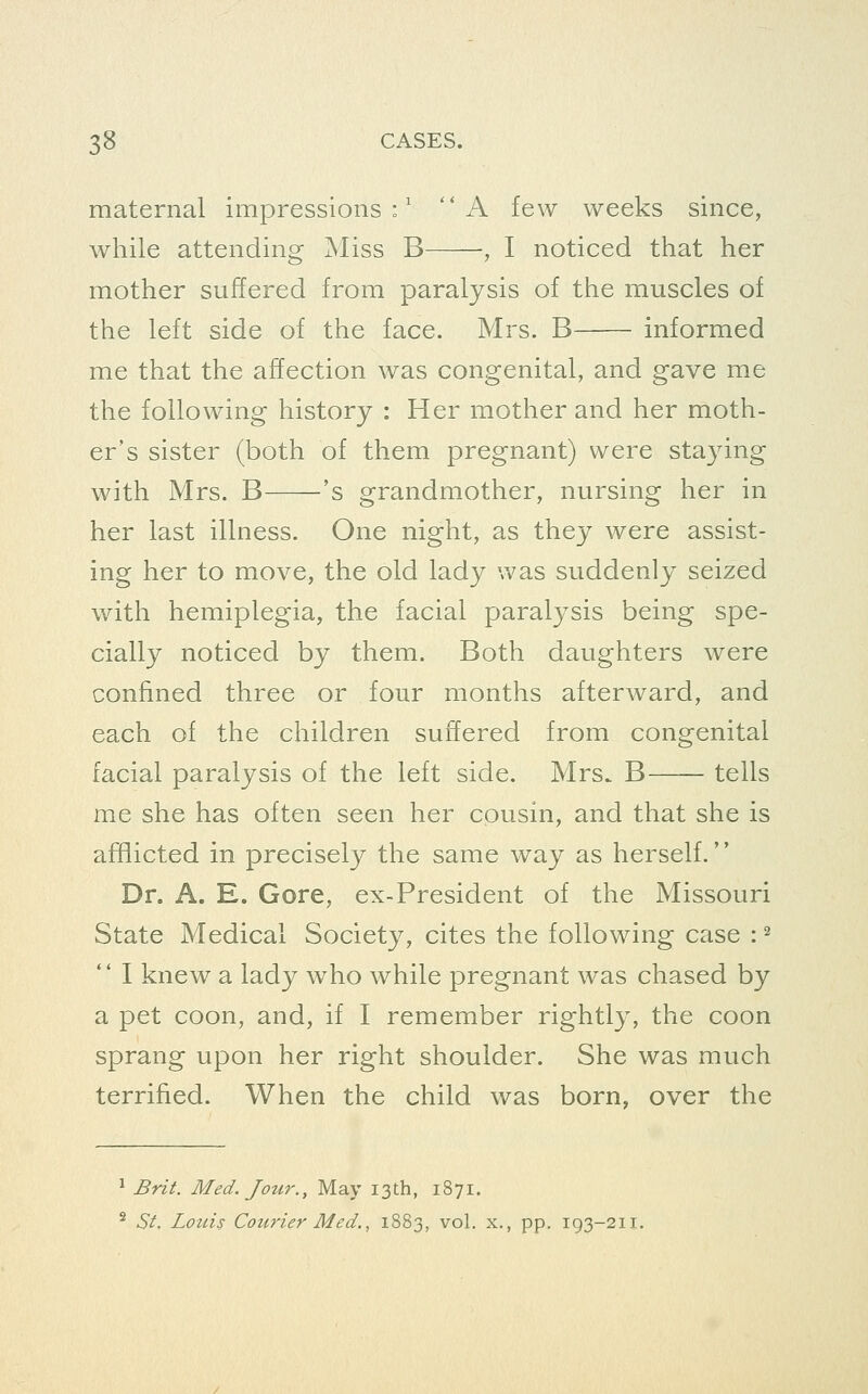 maternal impressions:' '* A few weeks since, while attending Miss B , I noticed that her mother suffered from paralysis of the muscles of the left side of the face. Mrs. B informed me that the affection was congenital, and gave me the following history : Her mother and her moth- er's sister (both of them pregnant) were staying with Mrs. B 's grandmother, nursing her in her last illness. One night, as they were assist- ing her to move, the old lady was suddenly seized with hemiplegia, the facial paralysis being spe- cially noticed by them. Both daughters were confined three or four months afterward, and each of the children suffered from congenital facial paralysis of the left side. Mrs. B tells me she has often seen her cousin, and that she is afflicted in precisely the same way as herself. Dr. A. E. Gore, ex-President of the Missouri State Medical Society, cites the following case : ^  I knew a lady who while pregnant was chased by a pet coon, and, if I remember rightly, the coon sprang upon her right shoulder. She was much terrified. When the child was born, over the ^ Brzi. Med. Jour., May 13th, 1871. ^ St. Loins Cotirier Med., 1883, vol. x,, pp. 193-211.