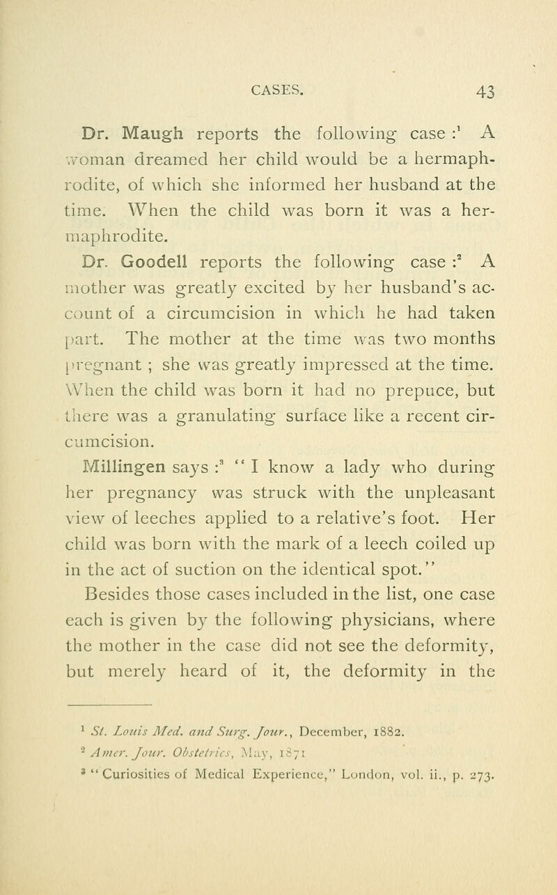 Dr. Maugh reports the following case :' A woman dreamed her child would be a hermaph- rodite, of which she informed her husband at the time. When the child was born it was a her- maphrodite. Dr. Goodell reports the following case :^ A mother was greatly excited by her husband's ac- count of a circumcision in which he had taken [)art. The mother at the time was two months pregnant ; she was greatly impressed at the time. When the child was born it had no prepuce, but there was a granulating surface like a recent cir- cumcision. Millingen says : '* I know a lady who during her pregnancy was struck with the unpleasant view of leeches applied to a relative's foot. Her child was born with the mark of a leech coiled up in the act of suction on the identical spot. Besides those cases included in the list, one case each is given by the following physicians, where the mother in the case did not see the deformity, but merely heard of it, the deformity in the ^ SL Louis Med. and Surg. Jour. ^ December, 1882. ^ Amer. Joicr. Obstetrics, May, 1S71 ' Curiosities of Medical Experience, London, vol. ii., p. 273.