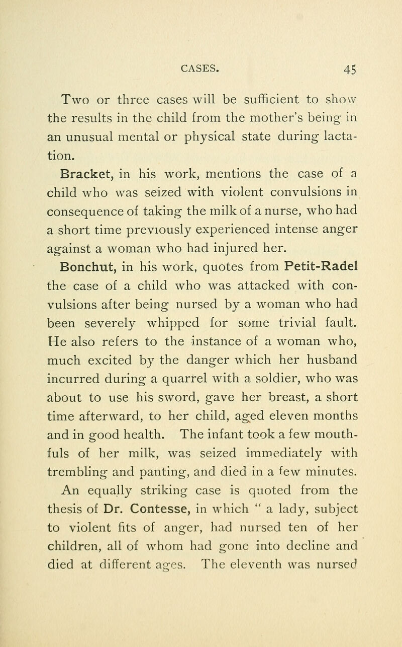 Two or three cases will be sufficient to show the results in the child from the mother's being in an unusual mental or physical state during lacta- tion. Bracket, in his work, mentions the case of a child who was seized with violent convulsions in consequence of taking the milk of a nurse, who had a short time previously experienced intense anger against a woman who had injured her. Bonchut, in his work, quotes from Petit-Radel the case of a child who was attacked with con- vulsions after being nursed by a woman who had been severely whipped for some trivial fault. He also refers to the instance of a woman who, much excited by the danger which her husband incurred during a quarrel with a soldier, who was about to use his sword, gave her breast, a short time afterward, to her child, aged eleven months and in good health. The infant took a few mouth- fuls of her milk, was seized immediately with trembling and panting, and died in a few minutes. An equally striking case is quoted from the thesis of Dr. Contesse, in which  a lady, subject to violent fits of anger, had nursed ten of her children, all of whom had gone into decline and died at different aires. Tlic eleventh was nursed