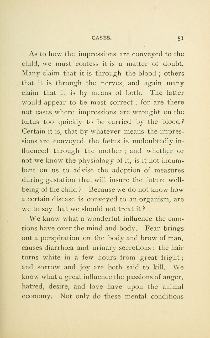 As to how the impressions are conveyed to the child, we must confess it is a matter of doubt. Many claim that it is through the blood ; others that it is through the nerves, and again many claim that it is by means of both. The latter would appear to be most correct ; for are there not cases where impressions are w^rought on the foetus too quickly to be carried by the blood ? Certain it is, that by whatever means the impres- sions are conveyed, the foetus is undoubtedly in- fluenced through the mother ; and whether or not we know the physiology of it, is it not incum- bent on us to advise the adoption of measures during gestation that will insure the future well- being of the child ? Because Vv^e do not know how a certain disease is conveyed to an organism, are we to say that we should not treat it ? We know what a wonderful influence the emo- tions have over the mind and body. Fear brings out a perspiration on the body and brow of man, causes diarrhoea and urinary secretions ; the hair turns white in a few hours from great fright ; and sorrow and joy are both said to kill. We know what a great influence the passions of anger, hatred, desire, and love have upon the animal economy. Not only do these mental conditions