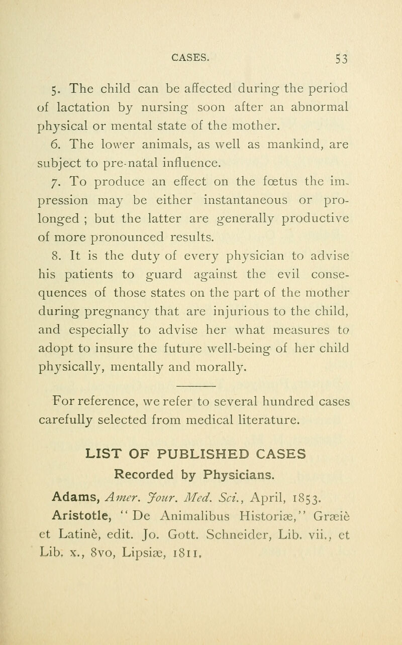 5. The child can be affected during the period of lactation by nursing soon after an abnormal physical or mental state of the mother. 6. The lower animals, as well as mankind, are subject to pre-natal influence. 7. To produce an effect on the foetus the im- pression may be either instantaneous or pro- longed ; but the latter are generally productive of more pronounced results. 8. It is the duty of every physician to advise his patients to guard against the evil conse- quences of those states on the part of the mother during pregnancy that are injurious to the child, and especially to advise her what measures to adopt to insure the future well-being of her child physically, mentally and morally. For reference, we refer to several hundred cases carefully selected from medical literature. LIST OF PUBLISHED CASES Recorded by Physicians. Adams, Amer. Jour, Med. Set., April, 1853. Aristotle,  De Animalibus Historiae, Grsei^ et Latine, edit. Jo. Gott. Schneider, Lib. vii., et Lib, X., 8vo, Lipsias, 1811,