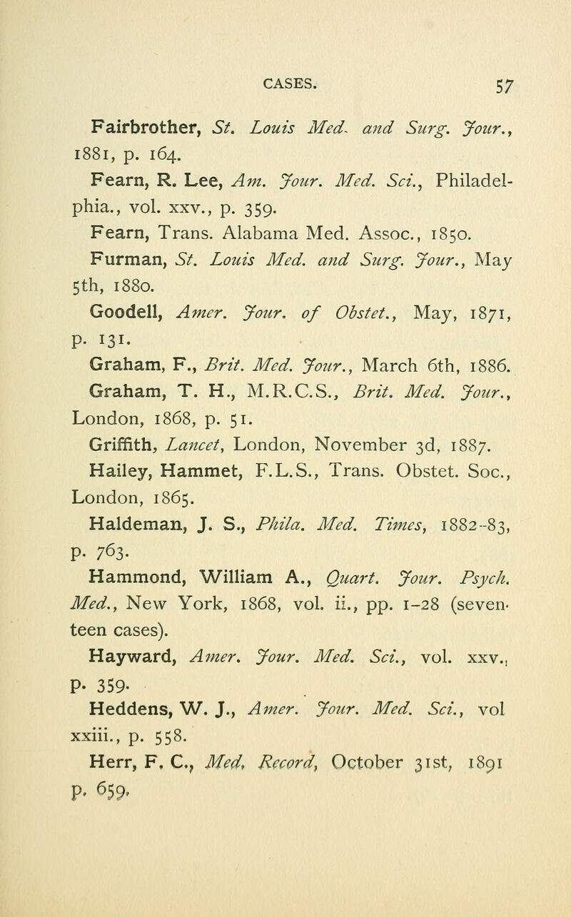 Fairbrother, St. Louis Med^ and Surg. Jour.^ 1881, p. 164. Fearn, R. Lee, Am. Jour. Med. Sci.^ Philadel- phia., vol. XXV., p. 359. Fearn, Trans. Alabama Med. Assoc, 1850. Furman, St. Louis Med. and Surg. Jour., May 5th, 1880. Goodell, Amer. Jour, of Obstet.^ May, 1871, p. 131. Graham, F., Brit. Med. Jour., March 6th, 1886. Graham, T. H., M.R.C.S., Brit. Med. Jour., London, 1868, p. 51. Griffith, Lancet, London, November 3d, 1887. Hailey, Hammet, F.L.S., Trans. Obstet. Soc, London, 1865. Haldeman, J. S., Phila. Med. Times, 1882--83, p. 763. Hammond, William A., Quart. Jour. Psych. Med., New York, 1868, vol. ii.^ pp. 1-28 (seven- teen cases). Hay ward, Amer. Jour, Med. Sci., vol. xxv., p. 359. Heddens, W. J., Amer. Jour. Med. Sci., vol xxiii., p. 558. Herr, F, C, Med, Record, October 31st, 1891 P' ^59'