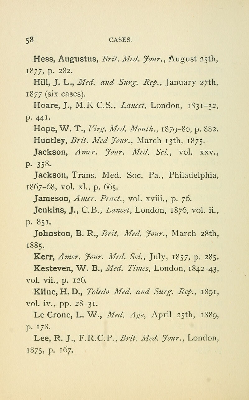 Hess, Augustus, Brit. Med. Jour., August 25th, 1877, p. 282. Hill, J. L., Med. and Surg. Rep., January 27th, 1877 (six cases). Hoare, J., M.R.C.S., Lancet, London, 1831-32, p. 441. Hope, W. T., Virg. Med. Month., 1879-80, p. 882. Huntley, Brit. Med Jour., March 13th, 1875. Jackson, Amer. Jour. Med. Sci., vol. xxv., p. 358. Jackson, Trans. Med. Soc. Pa., Philadelphia, 1867-68, vol. xL, p. 665. Jameson, Amer. Pract., vol. xviii., p. j6, Jenkins, J., C.B., La7icet, London, 1876, vol. ii., p. 851. Johnston, B. R., Brit. Med. Jour., March 28th, 1885. Kerr, Amer. Jour. Med. Sci., July, 1857, P- 285. Kesteven, W. B., Med. Times, London, 1842-43, vol. vii., p. 126. Kline, H. D., Toledo Med. and Surg. Rep., 1891, vol. iv., pp. 28-31. Le Crone, L. W., Med. Age, April 25th, 1889, p. 178. Lee, R. J., F.R.C.P., Brit, Med. Jour,, London, J875, p. 167,