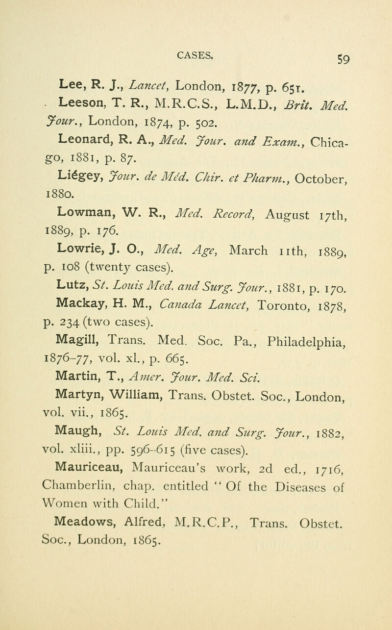 Lee, R. J., Lancet, London, 1877, P- 651. Leeson, T. R., M.R.C.S., L.M.D., Brit, Med, Jour., London, 1874, p. 502. Leonard, R. A., Med, Jour, and Exam,^ Chica- go, 1881, p. 87. Li^gey, Jour, de Med, Chir. et Pharm., October, 1880. Lowman, W. R., Med. Record, August 17th, 1889, p. 176. Lowrie, J. O., Med. Age, March nth, 1889, p. 108 (twenty cases). Lutz, St. Louts Med. and Surg. Jour., 1881, p. 170. Mackay, H. M., Canada Lancet, Toronto, 1878, p. 234 (two cases). Magill, Trans. Med. Soc. Pa., Philadelphia, 1876-77, vol. xl, p. 665. Martin, T., Amer. Jour, Med. Set. Martyn, William, Trans. Obstet. Soc, London, vol. vii., 1865. Maugh, St. Louis Med. and Surg. Jour., 1882, vol. xliii., pp. 596--615 (five cases). Mauriceau, Mauriceau's work, 2d ed., 1716, Chamberlin, chap, entitled Of the Diseases of Women with Child. Meadows, Alfred, M.R.C.P., Trans. Obstet. Soc, London, 1865.