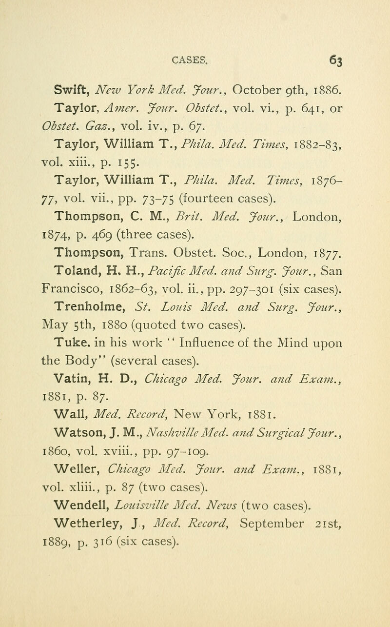 Swift, New York Med. Jour., October 9th, 1886. Taylor, Amer. Jotcr. Obstet., vol. vi., p. 641, or Obstet. Gaz.y vol. iv., p. 6/. Taylor, William T., Phila. Med. Times, 1882-83, vol. xiii., p. 155. Taylor, William T., Phila. Med. Times, 1876- 77, vol. vii., pp. 73-75 (fourteen cases). Thompson, C. M., Brit. Med. Jozcr., London, 1874, p. 469 (three cases). Thompson, Trans. Obstet. Soc, London, 1877. Toland, H, H., Pacific Med. and Surg. Jour., San Francisco, 1862-63, vol. ii., pp. 297-301 (six cases). Trenholme, St. Louis Med. and Surg. Jour., May 5th, 1880 (quoted two cases). Tuke. in his work '' Influence of the Mind upon the Body (several cases). Vatin, H. D., Chicago Med. Jour, and Exam., 1881, p. 87. Wall, Med. Record, New York, 1881. Watson, J. M., Nashville Med. and Surgical Jour. ^ i860, vol. xviii., pp. 97-109. Waller, Chicago Med. Jour, and Exam., 1881, vol. xliii., p. 87 (two cases). Wendell, Louisville Med. News (two cases). Wetherley, J , Med. Record, September 21st, 1889, p. 316 (six cases).