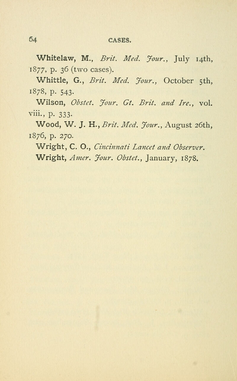 Whitelaw, M., Brit. Med. Jour., July 14th, 1877, p. 36 (two cases). Whittle, G., Brit. Med. Jour., October 5th, 1878, p. 543. Wilson, Obstet. Jour. Gt. Brit, and Ire., vol. viii., p. 333- Wood, W. J. H., Brit. Med. Jour., August 26th, 1876, p. 270. Wright, C. O., Cincinnati Lancet and Observer, Wright, Amer. Jour. Obstet., January, 1878.