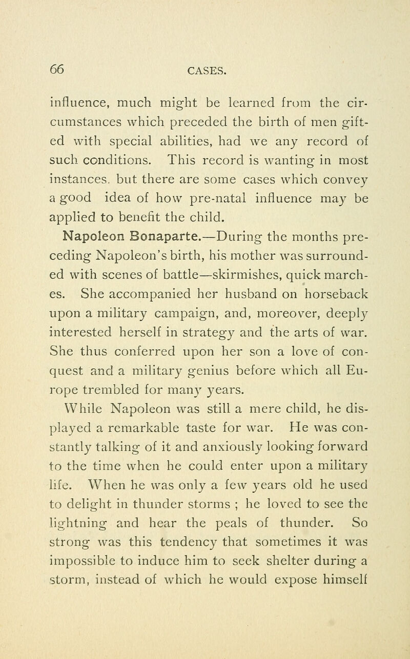 influence, much might be learned from the cir- cumstances which preceded the birth of men gift- ed with special abilities, had we any record of such conditions. This record is wanting in most instances, but there are some cases which convey a good idea of how pre-natal influence may be applied to benefit the child. Napoleon Bonaparte.—During the months pre- ceding Napoleon's birth, his mother was surround- ed with scenes of battle—skirmishes, quick march- es. She accompanied her husband on horseback upon a military campaign, and, moreover, deepl}^ interested herself in strategy and the arts of war. She thus conferred upon her son a love of con- quest and a military genius before which all Eu- rope trembled for many years. While Napoleon was still a mere child, he dis- played a remarkable taste for war. He was con- stantly talking of it and anxiously looking forward to the time when he could enter upon a military life. When he was only a few years old he used to delight in thunder storms ; he loved to see the lightning and hear the peals of thunder. So strong was this tendency that sometimes it was impossible to induce him to seek shelter during a storm, instead of which he would expose himself