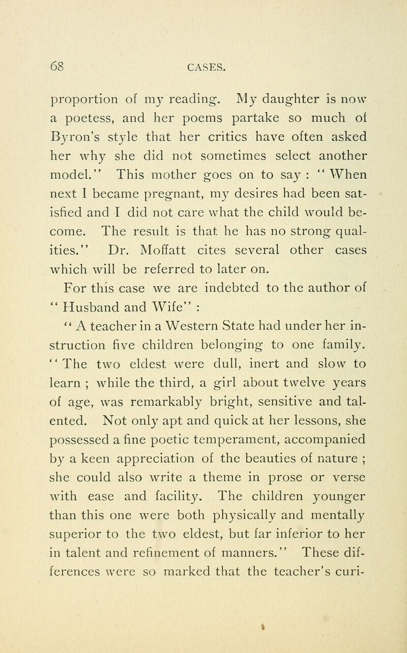 proportion of my reading-. My daughter is now a poetess, and her poems partake so much of Byron's style that her critics have often asked her why she did not sometimes select another model. This mother goes on to say :  When next 1 became pregnant, my desires had been sat- isfied and I did not care what the child would be- come. The result is that he has no strong qual- ities. Dr. Moffatt cites several other cases which will be referred to later on. For this case we are indebted to the author of ** Husband and Wife : '' A teacher in a Western State had under her in- struction five children belonging to one family. The two eldest were dull, inert and slow to learn ; while the third, a girl about twelve years of age, was remarkably bright, sensitive and tal- ented. Not only apt and quick at her lessons, she possessed a fine poetic temperament, accompanied by a keen appreciation of the beauties of nature ; she could also write a theme in prose or verse with ease and facility. The children younger than this one were both physically and mentally superior to the two eldest, but far inferior to her in talent and refinement of manners. These dif- ferences were so marked that the teacher's curi-