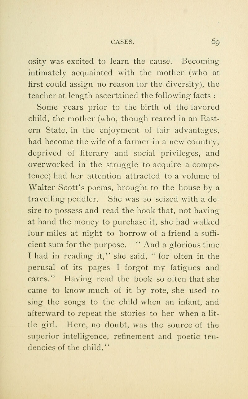 osity was excited to learn the cause. Becoming intimately acquainted with the mother (who at first could assign no reason for the diversity), the teacher at length ascertained the following facts : Some years prior to the birth of the favored child, the mother (who, though reared in an East- ern State, in the enjoyment of fair advantages, had become the wife of a farmer in a new country, deprived of literary and social privileges, and overworked in the struggle to acquire a compe- tence) had her attention attracted to a volume of Walter Scott's poems, brought to the house by a travelling peddler. She was so seized with a de- sire to possess and read the book that, not having at hand the money to purchase it, she had walked four miles at night to borrow of a friend a suffi- cient sum for the purpose.  And a glorious time I had in reading it, she said,  for often in the perusal of its pages I forgot my fatigues and cares. Having read the book so often that she came to know much of it by rote, she used to sing the songs to the child when an infant, and afterward to repeat the stories to her when a lit- tle girl. Here, no doubt, was the source of the superior intelligence, refinement and poetic ten- dencies of the child.