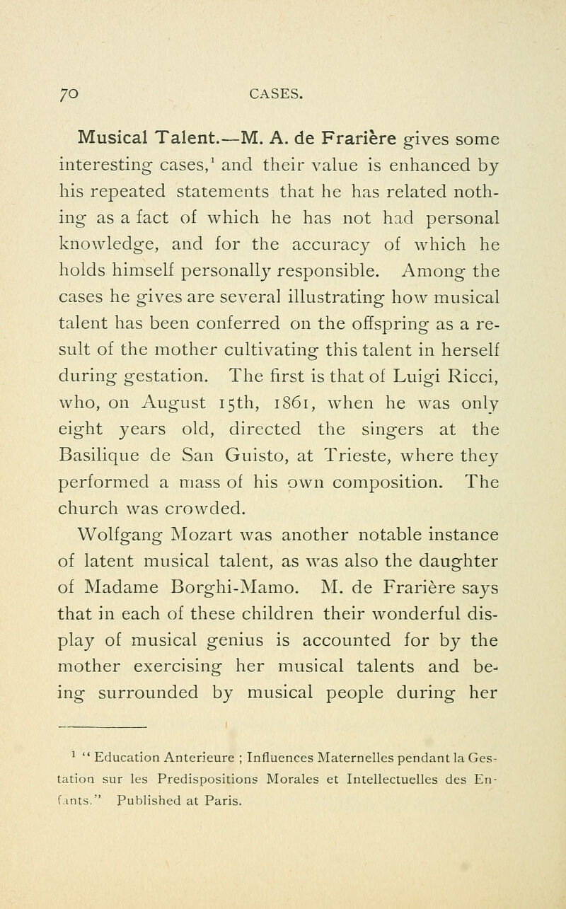 Musical Talent.—M. A. de Frariere gives some interesting cases,' and their value is enhanced by his repeated statements that he has related noth- ing as a fact of which he has not had personal knowledge, and for the accuracy of which he holds himself personally responsible. Among the cases he gives are several illustrating how musical talent has been conferred on the offspring as a re- sult of the mother cultivating this talent in herself during gestation. The first is that of Luigi Ricci, who, on August 15th, 1861, when he was only eight years old, directed the singers at the Basilique de San Guisto, at Trieste, where they performed a mass of his own composition. The church was crowded. Wolfgang Mozart was another notable instance of latent musical talent, as was also the daughter of Madame Borghi-Mamo. M. de Frariere says that in each of these children their wonderful dis- play of musical genius is accounted for by the mother exercising her musical talents and be- ing surrounded by musical people during her ^  Education Anterieure ; Influences Maternelles pendant la Ges- tation sur les Predispositions Morales et Intellectuelles des En- fints. Published at Paris.