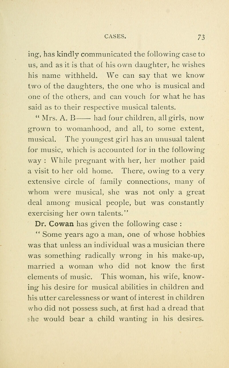 ing, has kindly communicated the following case to us, and as it is that of his own daughter, he wishes his name withheld. We can say that we know two of the daughters, the one who is musical and one of the others, and can vouch for what he has said as to their respective musical talents. '' Mrs. A. B had four children, all girls, now grown to womanhood, and all, to some extent, musical. The youngest girl has an unusual talent for music, which is accounted for in the following way : While pregnant with her, her mother paid a visit to her old home. Tliere, owing to a very extensive circle of family connections, many of whom were musical, she was not only a great deal among musical people, but was constantly exercising her own talents. Dr. Cowan has given the following case : ** Some years ago a man, one of whose hobbies was that unless an individual was a musician there was something radically wrong in his make-up, married a woman who did not know the first elements of music. This woman, his wife, know- ing his desire for musical abilities in children and his utter carelessness or want of interest in children who did not possess such, at first had a dread that she would bear a child wanting in his desires.