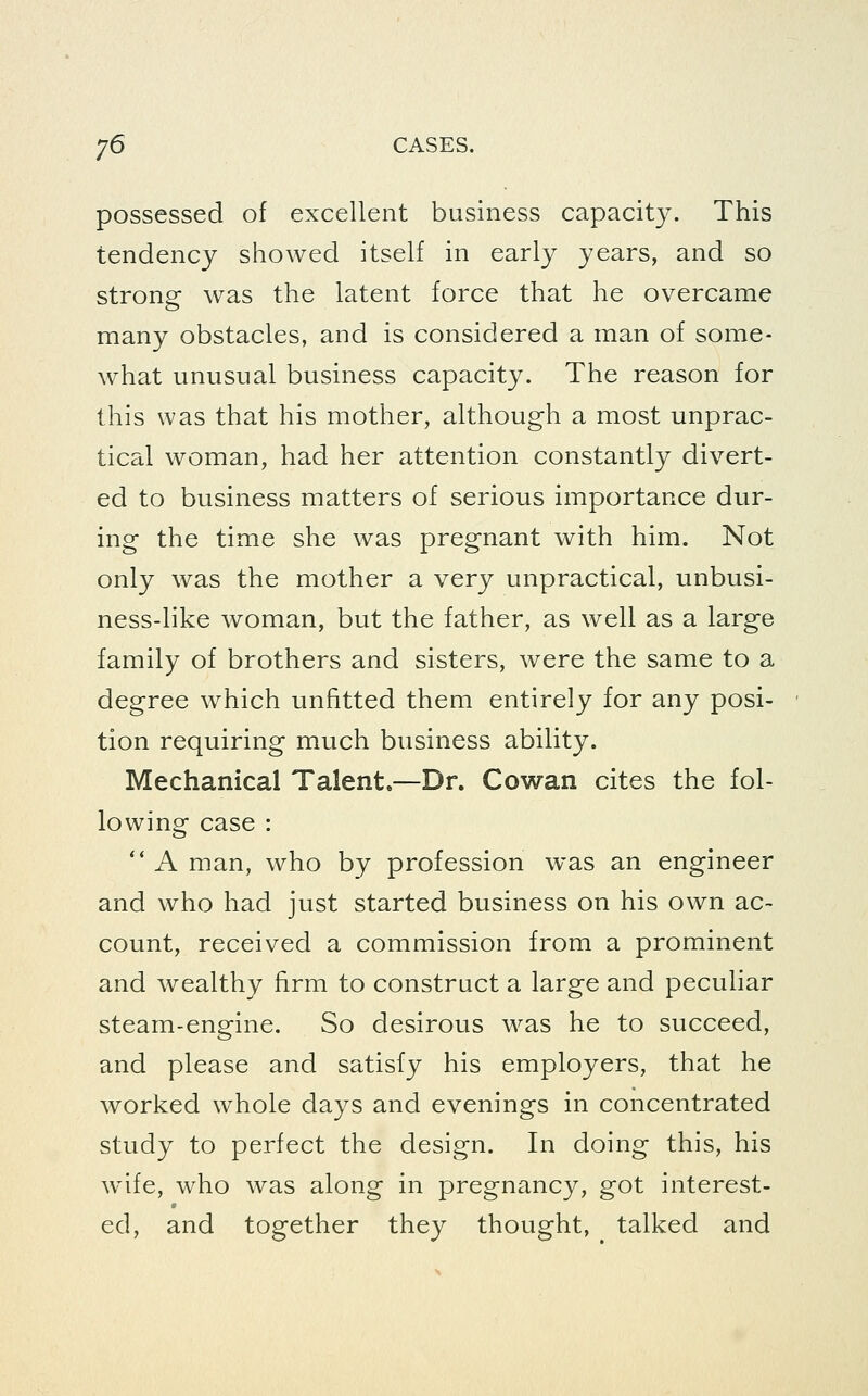 possessed of excellent business capacity. This tendency showed itself in early years, and so strong was the latent force that he overcame many obstacles, and is considered a man of some- what unusual business capacity. The reason for this was that his mother, although a most unprac- tical woman, had her attention constantly divert- ed to business matters of serious importance dur- ing the time she was pregnant with him. Not only was the mother a very unpractical, unbusi- ness-like woman, but the father, as well as a large family of brothers and sisters, were the same to a degree which unfitted them entirely for any posi- tion requiring much business ability. Mechanical Talent,—Dr. Cowan cites the fol- lowing case :  A man, who by profession was an engineer and who had just started business on his own ac- count, received a commission from a prominent and wealthy firm to construct a large and peculiar steam-engine. So desirous was he to succeed, and please and satisfy his employers, that he worked whole days and evenings in concentrated study to perfect the design. In doing this, his wife, who was along in pregnancy, got interest- ed, and together they thought, talked and